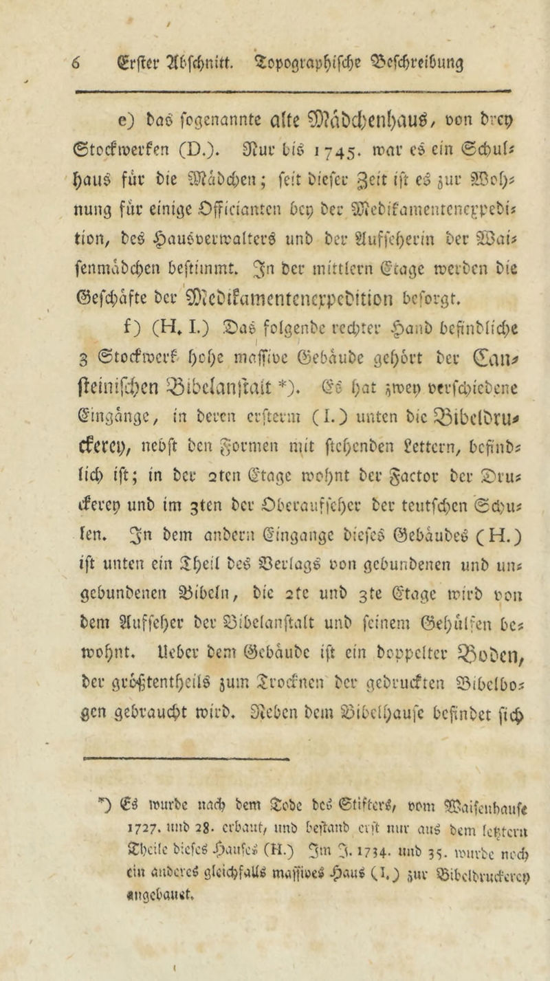 e) laß (ernannte alte $D?dbd;enl)au$, von brep ©toefroerfen (D.). 3?ui bis 1745. mar ee ein ©d>u(* I;aiiö fuv t>ie dfiabdjen; feit liefet* $eit ift es gut ftBet)* nung fite einige Offi'ciantcn bep bei SDiebifamentcneppebij tion, beb £>auöt>envalteib unb bet* Sluffe^en'n Der SBafe fenmabc^en beftünmt. 3n bei Mittlern ^toge werben Me @efd;dfte bet* ^ebtfamenteneppeDttion befolgt. f) (H, I.) 2)ae folgenbc rechter £>anb bcftnMi<^e ■ 1 *> 3 ©toefroerf f)cf)e majfioe ©ebdubc gehört bei (Jan* fieinifd)cn ^ibclanjtait *). @6 f>at ^men ocifcbiebene Eingänge, in beten erftevm (I.) unten bic £5ibclDru* Cferet;, nebft ben formen mit ftchcnben Lettern, befinb* fiel) ift; in bet* 2tcn Q'tage mof)nt bei’ gactor bei £)iu* ifeiep unb im 3ten bei Obevauffcf)cv bei teutfd)cn @d)u# fen. 5n bem anbecn (Eingänge biefeo 0ebdube£ (H.) tft unten ein S^eil beb Beilage von gebunbenen unb un* gebunbenen Bibeln, bic 2tc unb 3te ©tage wirb von bent 2luffel)er bei’ 53ibclanftalt unb feinem @ef>ulfen bcs wof)nt. Uebcv bem ©ebdubc ift ein boppelter ^boben, bei gio£tentf)cil$ jum £ro<fnen bei gebiucften 23ibctbo? gen gebraucht wirb. Sieben bem S5ibcli;aufc befinbet fid> *) <£$ würbe narb bem &cbe bed (Stifter*/ vom SEiaifcnbcmf« 1727. unb 28- erbaut, unb beftanb er ft nur aus bem Icf.tcrtt Äbcile biefeö flaute* (H.) <gm % 1754- unb 35. mürbe noch ein öubcrcS glcict?faU« majfwe* £<uii ©0 $uv SStfcclbvucfercp «ngebauet.