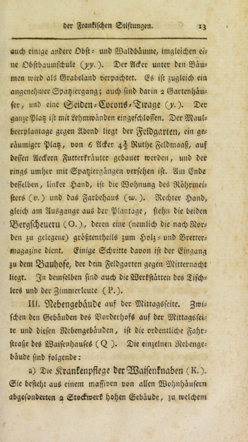 auch einige andere £>bft; unb Söalbbamne, imgleichcn ei? uc Öbftbauinfcfcule (yy.). 2>ec SIrfcv unter ben 23au; men roirb aB (Grabeland oerpachtet. SB ift juglcid) ein angenehmer Spaziergang; and; finb barin 2 (Gartenhaus fee, und eine (^ctDcn*£ocon3?Mirage (jy.). 2)ec gan$e$piat; ift mit&hmroanben eir.gefchloffen. S)erMauls fceerplantage gegen 21bcnb liegt ber Jddgarten, ein ges räumiger iplatj, t>on 6 Slcfer \\ SKutpe gelbmaaij, auf befien Stechern gutterfrauter gebauet trerden, unb bei* rings umf)er mit Spaziergängen t>erfcf)en ift. Slm (5nbc beffelben, linfer £>aub, ift bie ©of>nung des SKbhrmei# fters (v.) unb ba$ garbefjaiB (uy.). Rechter £and, gleich am 5lu?gange au£ ber ^lantage, fte^n bic beiben £ßergf$eueni (O.), beren eine (nemlich bie nachher? ben ju gelegene) grofjtentheiB jum £oljs unb 93rettcrs magajine bient. Einige Schritte baoon ift ber Eingang ju bem Bauhöfe, ber bem geldgartcn gegen Mitternachtv liegt. 3n hemfetben finb auch bie SScrfftatten bce £ifch- lcr$ unb ber ^ünmerleute ( P.). III. Nebengebäude auf ber Mtttagsfeite* fd;en ben (Gebauben be£ 3?orbei-f>ofö auf ber Mittagsfefc tc unb biefen SRcbengebauben, ift bie orbentlidje §af)ts (träfe bee £3atfenf)aufe$ (Q )♦ 2>ie einzelnen Stcbenges bäube ftnb folgende; a) Xie ^ranfenpflege berSfßaifenFnaben (K.). Sie befteht au$ einem maffinen non allen 5Bol>nhäufern abgefonbevten 2 Stocfroerf b°^n (Sebaubc, ju melchetn
