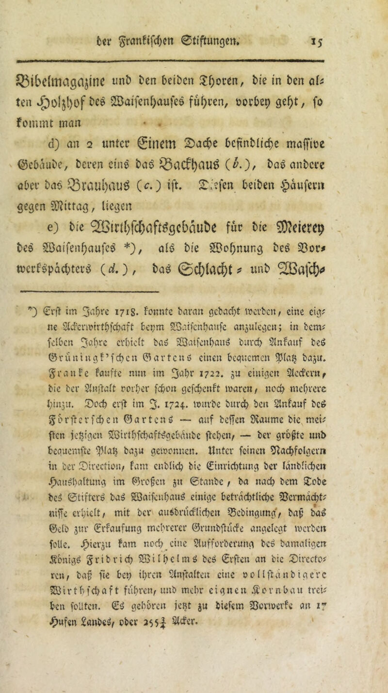 Sßibclttiag^ine unD Den beibcn $f)oren, Die in Den aU ten S23aifenf)aufe$ führen, öor&ep gef)t, fo fommt man d) an 2 unter 0nem 25ad?e £>cftnDlicf)e maffire QkOduDe, Deren eine DaS £5ac£t)CluS (£.), Daö anDcre aber Dao SrauI)auÖ (c.) ift. 2\ffen beiDen Raufern gegen Mittag, liegen e) Die ®in()fd;af^gcbaut)e für Die 9)?eierc9 Des 5öaifenf)aufcS *), al$ Die Segnung DcS 23or* mcrfSpacbtevS (d.), DaS ©d)lacf)t * unD *) Erf! im 3flbre 1718. tonnte barmt gcbad>t mevbcu, eine env ne Slcfermirthfcpaft fceym Söaifcnhaufe an^ulecjcu; in benv fclbcn 3abre erhielt baS 23aifathauS bureb Slnfauf beS ©vüningt’fdjcn ©artend einen bequemen $la$ baju. graute taufte nun im 3ahr 1722. 31t einigen Slectcvit, bic ber Slnftalt rorf;er fepott gefdjenft mären, ued> mehrere bittju. Doch erft im % 1724. mürbe burd) ben Slntanf bc£ g 0 r ft e r fd) c it ©artend — auf helfen Staunte bte meu ften feigen SQirfhfchaftSgcbdubc flehen, — ber grbjjtc unb bequcmfle f.Mah baju gemettnen. Unter feinen Stacbfolgcrn in ber ©irecticn, tarn cnblieh bic Einrichtung ber Ianblidjen Haushaltung im ©refien jtt ©taube , ba nach bem £obe bcS ©tifterS baS SßaifcuhauS einige betrddjtlichc Sßcrmdcht? itiffe erhielt, mit ber ausbrtidlicbett 33cbingung, bafj ba£ 0db jtn* Erfaufuttg mehrerer ©runbfhicfe angelegt merben foUe. H'er5lt ^am tl0C^ eine Slufforberung bcS bamaligett ÄbnigS gribrid) SßilhclmS be» Elften an bic SMrecto* rat, bajj fte hey ihren Slnftalteu eine oollfidnbigevc SÖtrtbfcbaft fuhren, unb mehr eignen Äornbau treu hat feilten. ES gehören jestt ju biefem SBovmerfc au 17