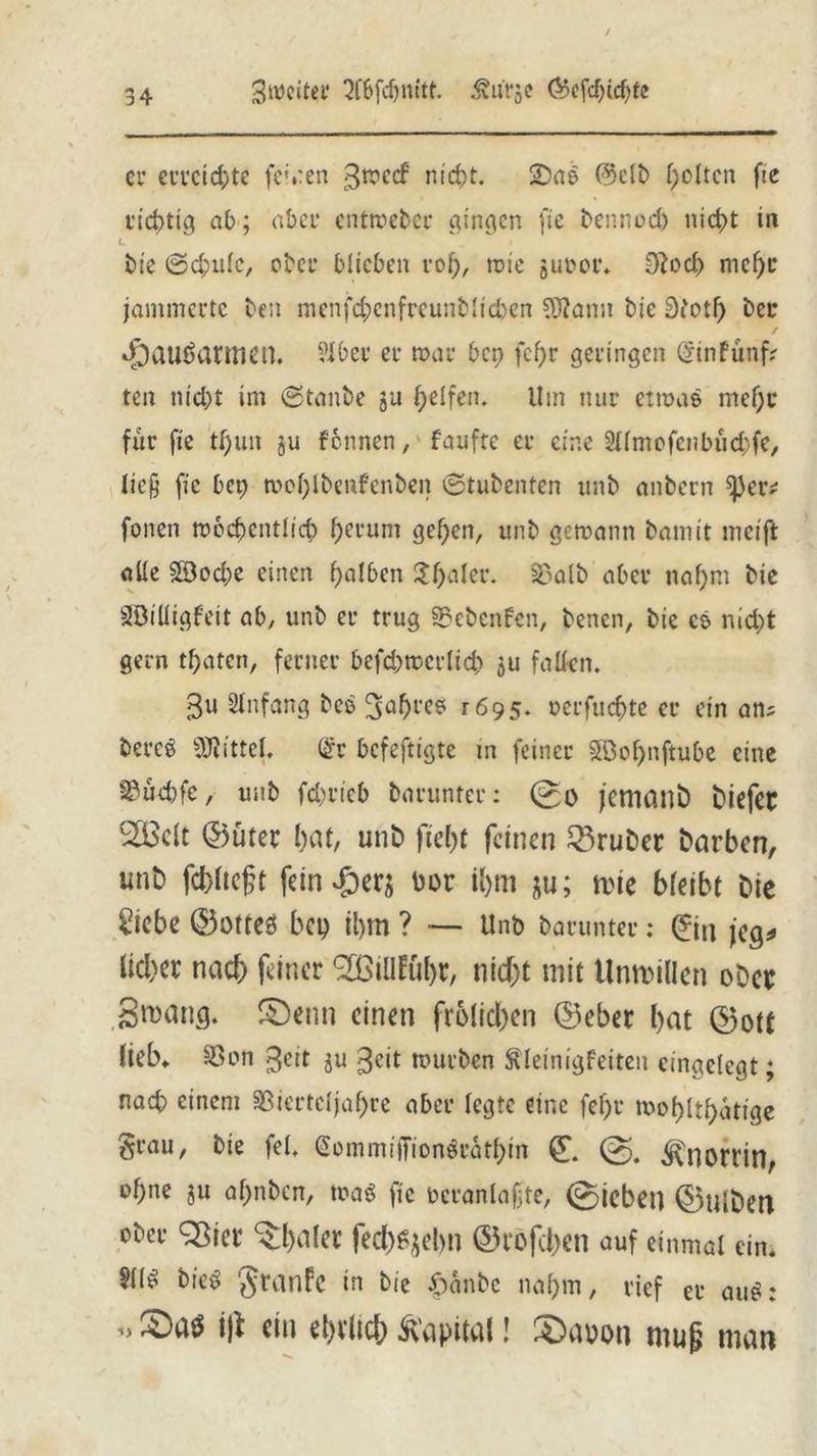 3mciter 3fbfd)nitt. i?urje @5efdüd)fe er erreichte fernen gmeef nic&t. 2)ab @clb f;c(tcn fie richtig ab; aber entmeber gingen fie bennod) nid>t in L bie ©d;ulc, ober biteben rof), tote juoor. 9?od> nief)c jammerte bett menfd;cnfreunblid)en $lann bie 3fotf) ber dpauSarmert. ?lber er mar bep fcf)r geringen öinfttnf? ten nid)t im ©tanbe ju Reifen. Um nur etmab mef)r für fie tf)uit ju fonnen, faufte er eine Sllmofcnbüdjfe, lieft fie bep mol)lbettfenben ©tubenten unb anbern ^eiv fonen mocbentlicb fjerum geben, unb gemann bamit meift alle 2Bod;e einen f)a!6en £f)aler. S5alb aber naf>m bie SBtüigfeit ab, unb er trug 33ebcnfen, benen, bie cs nid)t gern traten, ferner befd)mcr(id) ju fallen. 3U Anfang beb 3ab^b ^695. oerfuc&te er ein an? bereb Mittel. (£r befeftigte m feiner SPBo^nftube eine sßücbfe, unb fd>ricb barunter: 0o jemant tiefet ®clt ©üter bat, unb ftel)f feinen Brüter tarben, unt fehltest fein*£)er$ bor it>m ju; tt>te bleibt Die £iebe ©otteö bep il)m ? — Unb barunter: ©n jeg* lieber nach feiner <2BiUfüt>r, nicht mit Unmillen ober gmang. £)enn einen froiieben ©eber bat ©oft lieb* S3on 3eit ju 3cit mürben Äleinigfeiten eingelegt; nach einem 3ßiertcljaf)rc aber legte eine fef)r roof>ltf>atige grau, bie fei. @ommijTtonbratf)m © ^Cnortin, of)ne ju al;nbcn, mab fie ocranlaftte, ©iebet] ©Ulten ober Sßter ^bdlcr fecl)%bn ©rofeben auf einmal ein. Süb bteb granfe in bie 4>anbc nahm, rief er aub: ijl ein ehrlich Kapital! S)auon mu§ man