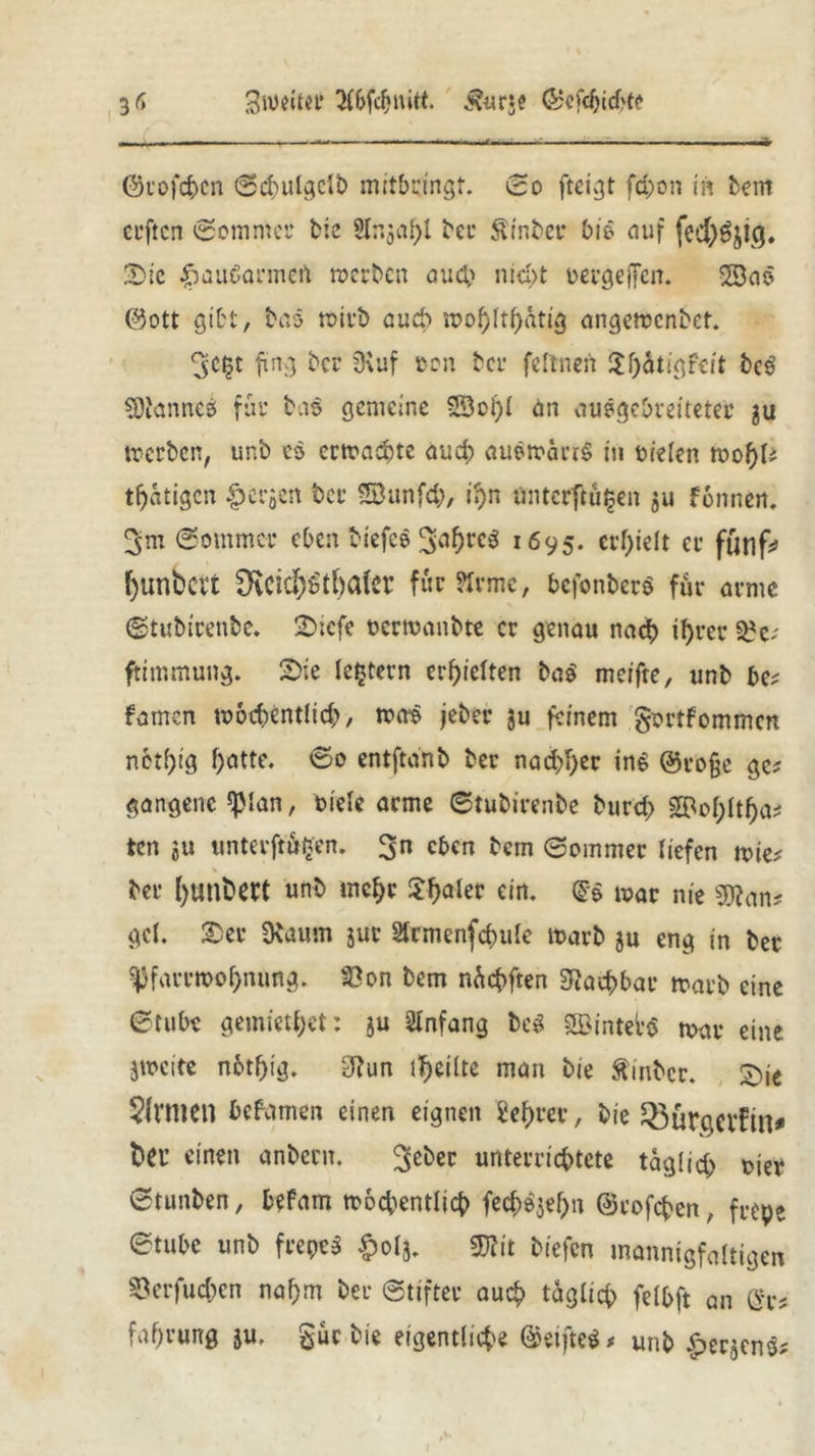 ■ .. — ■-- «—— ..., ■—W ©rofchcn ©d)ulgclb mitbringt. ©o fteigt fcpon in bent ceftcn ©ommer t?:c 2In$at)l bei* Äinber bis auf fcd)Sji(j. Sie £>aubarmen »erben auch nicht oergejfen. 2Bas ©ott gibt, bas totrb auch »ohlthütig angetöenbet. 3:ct?t fing ber SHuf oon bcu feltneft $f)ätigfcit beg Cannes für bas gemeine 2öol)I an ausgebreiteter gu »erben, unb es ertrachte auch au$»arr$ tu Dielen tvofyU tätigen fersen ber SBunfcb, if>n ünterftä^en ju fonneit, ©ommer eben biefes 1695. erhielt er fünf# f)unbcrt 3vCidf)üt()alcr für ?Irmc, befonberö für arme ©tubirenbe. SDiefe oermanbte er genau nach ihrer $?e; ftimmung. Sie (extern erhielten ba$ meifte, unb be; famen tr>6d>entücf>, »as jeber gu feinem gortfommen nctf)tg i)atte. ©0 entftdnb ber nad)I>er ins ©ro§e ge? gangenc ^ian, 01 eie arme ©tubirenbe burd> SBof^tt^a^ ten ju unterftüijen. 3n eben bern ©ommer liefen tt>ie* ber l)unbect unb mehr 3:f>alcr ein. (Je mar nie s*tfan* gel. Ser Dbaum jur 2trmenfchule toarb ju eng in ber ^farrn>of)nung. S3on bem nüchften Machbar tt»arb eine ©tubt gemietet: $u Anfang be$ 3Bintei’$ n?ar eine gweite notf)ig. 3Jun teilte man bie Äinbcr. £)je Sinnen befamen einen eignen Se^rer, bie Q3urßCVfin* t>eu einen anbern. 3e^cc unterrichtete täglich oier ©tunben, befam wöchentlich fech^ef)n ©rofefcen, frepe ©tube unb frepcS §0(5. ®fit biefen mannigfaltigen ©erfuc&en nahm ber Stifter auch täglich felhft an fahrung ju. gut bie eigentliche (Seiftet * unb £er$cn$;