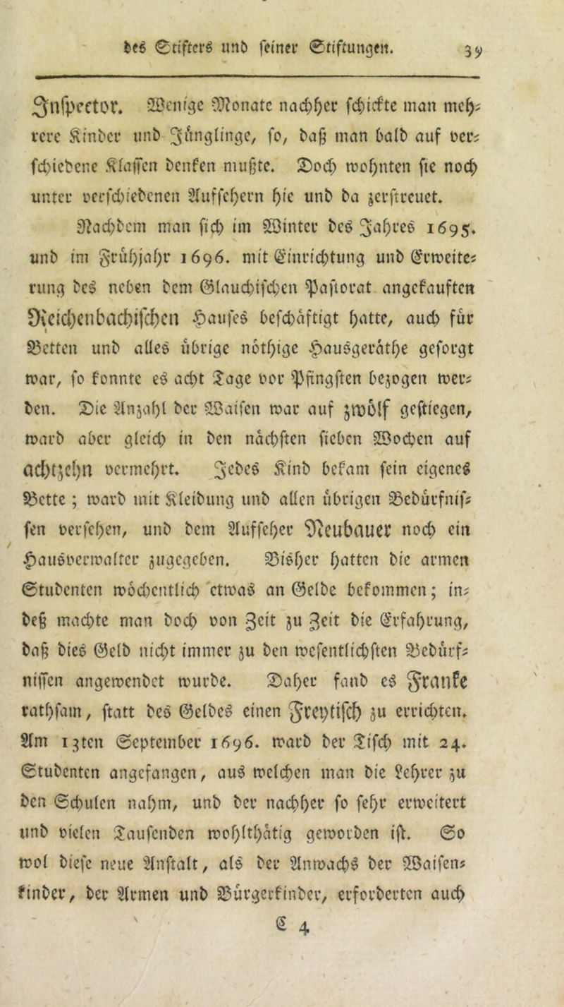 3nfpeetor. SBenige Monate nachher fchief'te man mc^; terc ^inber unb 3l<in9^tnÖe/ f°/ baß man halb auf t>er? fd)iebene Olafen benfen mußte. £>od; rochnten fte noch unter r>erfd)iebcnen 2Iuffcf>ern f)ic unb ba jerftreuet. 0tachbcm man fiel) im SSinter be$ 3ahl*e$ 1695. unb im S*rui)jaf)r 1696. mit Einrichtung unb Ermeite? rung bcS neben bem @laud)ifd;en ^aftorat angefauften 9{eid)eubad)ifcf)cn Kaufes befchaftigt hatte, auch für 83etten unb alles übrige nötige .£>ausgerathe geforgt mar, fo fonntc eS ad)t Jage uor spfingften bezogen mer? ben. X)ic §tnjaf)l ber SÖatfen mar auf jrüolf geftiegen, marb aber glcid; in ben nachften fteben SBochen auf öd)tjel)n uermchrt. Siebes ^inb befam fein eigenes fbette; marb mit ftleibung unb allen übrigen 33ebürfnif? fen t>erfef)en, unb bem Stuffcher ‘D^cubauc^ noch ein $ausocrmaltcr angegeben. 35isf)er hatten bie armen Stubenten modjcntlich ctmaS an Selbe befommen; in? beß mad)te man bcd> oon ^eit 3« 3cit bie Erfahrung, baß bieS Selb nicht immer ju ben mcfentlichften 23ebürf? niffen angemenbet mürbe. 2)af)ee fanb cS JJranfe rathfam, ftatt bes Selbes einen Jveplifcf) gU errieten. 2lm igten September 1696. marb ber $tfd) mit 24. Stubenten angefangen, auS melchen man bie M)rer ,u ben Schulen nahm, unb ber nachher fo fchr ermeitert unb Dielen Uaufcnben mohlthatig gemorben ifh So mol biefc neue Slnftalt, als ber SlnmachS ber 5Öatfen? Silber, ber Firmen unb 23ürgcrfinber, erforberten auch