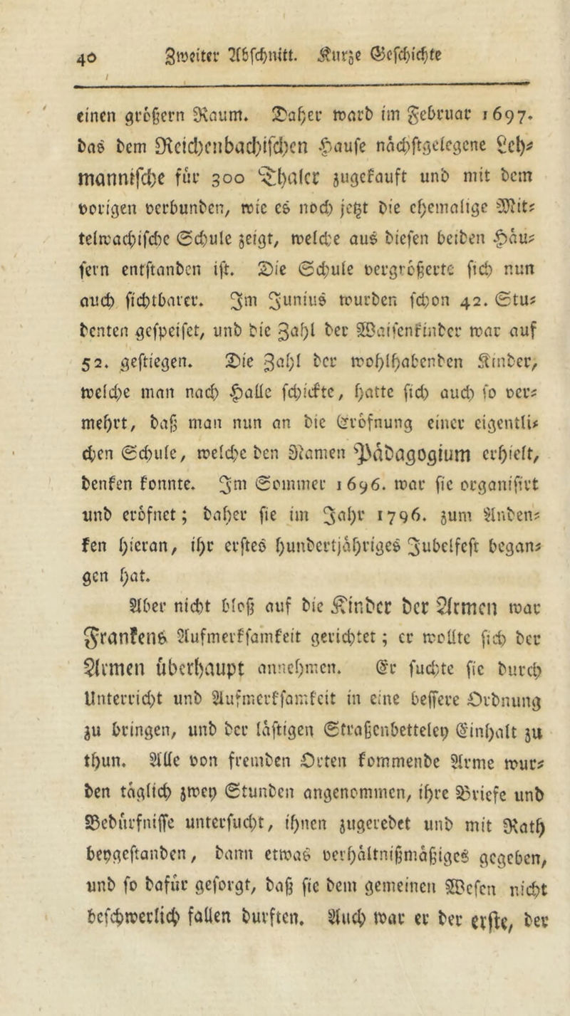 / ' , einen großem SRaum. 2M;er marb im gebruar 1697» bae bem £Keid)Cnbad)ifd)cn $aufe nacbftgelegene Sei)* manntfd)e für 300 L£b«(cr jugefauft unb mit bcm vorigen oerbunben, mic c& nod) je£t bie ehemalige s3Jiit; telrcacbifcbe 0d)ulc geigt, meld;e aus btefen beiben Rau- fern enrftanben ift. 2>ie @d;u(e vergrößerte ficb nun auch fiebtbarer. S'uniuö tourben febon 42. (£tu? benten gefpetfet, unb bic gabt ber SSaifcnfinber mar auf 52. geftiegen. £>ie 3^1)1 ber mobib^benben Äinber, tue(d;e man nad) £>aüc fd)iifte, f;nttc fid) auch fo oer* mehrt, bafj man nun an btc (jrofnung einer cigentU* eben Schule, meld;c ben Siamen ^aDdgogtum erhielt, benfen fonnte. 3m Sommer 1696. mar fic organifirt unb erofnet; baber fie im 3Ö&C *796* jum Slnben? fen b^ran, if)r erfteö hunbertjahrigeö 3ubclfcft begann gen b«t. Slber nicht bloß auf bie £tnbcr fccr Firmen mar JranFenb SlufmerFfamfeit gerichtet; er mellte fieb ber Climen Überhaupt annchmen. @c fud;tc fic bureb Unterricht unb Slufmerffamfcit in eine belfere Örbnung gu bringen, unb ber laftigen Straßcnbettelep ($inl)alt ju tbun. Sille von fremben Orten fornmenbe Slrme mur* ben täglich jmcp Stunben angenommen, ihre Briefe unb ©eburfnijfc untccfucbt, ihnen jugerebet unb mit 0\atb bepgeftanben, bann etmaö oerhaltnißmaßigcS gegeben, unb fo bafur geforgt, baß fie bem gemeinen SBcfett nicht befcbmeclicb fallen burften. Sfucb mar er ber etjty bei*
