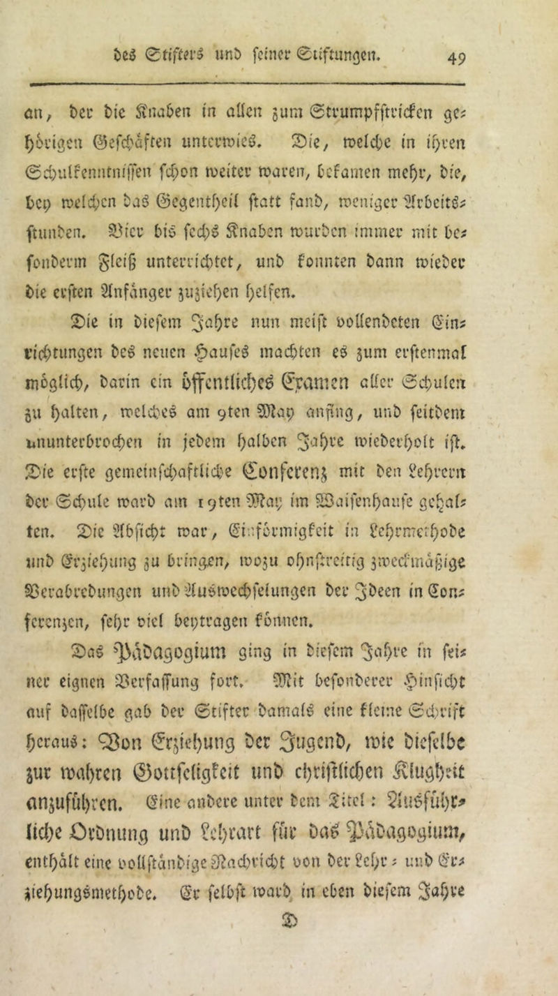 an, t>er bic Knaben in allen gum Stvumpfftvicfcn ge? f)6vigen ©efchäften unterwies. Sie, roelc^c in ihren Sdjulfenntniffen fd;on tveitcr waren, fcefamen mehr, bie, bei) welchen baS @egentf)cil ftatt fanb, weniger türbcitS? ftunben. SÖicr bis fcd)S Knaben würben immer mit ha fonberm gleiß unterrichtet, unb fonnten bann wieber bie erften Anfänger gugiehen helfen. Sie in biefem JJahre nun rneift ooUenbcten Sin? Achtungen beS neuen .fpaufeS machten es gum erftenmal möglich, barin ein öffentliche^ gramen aller Schulen gu halten, welches am yten SÖtap anfing, unb feitbent ununterbrochen in jebem halben 3,Jhl’c »ieber^olt ift. Sie erfte gemeinfd;aftlicbe <£onfct*eng mit ben l'ehrcm ber Schule warb am igten^bai; im 53cufenf)aufe ge^al? ten. Sie Slbficht war, Sinfcrmigfeit in ?chrmerhobe unb Srgiehung gu bringen, wogu ohnftreitig gwecfmaßige Söerabrebungen unb duswechfelungen ber Jbeen in Son? ferengen, fef)v bid beptragen fonnen. SaS ^abagogium ging in biefem 'Jahre in fei? ner eignen 35erfaffung fort. Sftit befonberer $inficht auf baffclbe gab ber Stifter bamalS eine fleme Schrift heraus: £ßon Sxgiebung bet 3ugcnb, it>ie biefclbe gut wahren ©ottfelicjfeit unb cfjrifHtchen Klugheit <ingufül)i*cn. Sine anbere unter bem Sircl: 2lu6fül)r* Uche Otbnung unb ?cl)tart fiir Das ^abagogiutn, enthalt eine oollftanbige^adwidt oon berühr? unb Sr? giehungsmethebe. Sr felbft warb in eben biefem ^aßte S