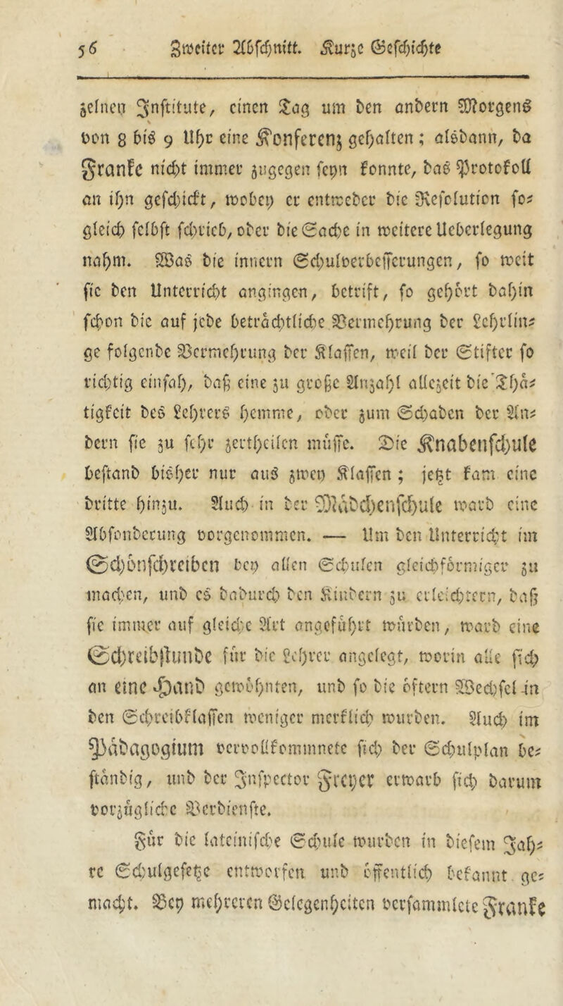 gefncn 3nftl'tute, einen $c>3 um ben anbern Borgens % Don g 6i$ 9 Uhr eine .^enfereng geilten; ölsbann, ba granfe nicht immer jugegen fepn konnte, bas fßrotofoff an tl)n gefehlt, wobep er entweber bic SRefolution fo* gleich fcI6ft fcbiicD, ober bieSad)e in weitere Ucbcrfegung nahm. Söas bie inttetn Sdmfüerbcifctungen, fo weit fic ben Unterricht angingen, betrift, fo gehört baf)tn fchon bie auf jebe beträchtliche Vermehrung ber 2cf)i*fm« ge folgcnbe Vermehrung ber Staffen, weil ber Stifter fo richtig einfaf), baß eine ju große Slnjaf)! öUcjeit bie’^h«' tigfeit beo 8ef)ver€ hrmme, ober jum Schaben ber 5In* bern fic ;u fcf)r jertf>eifcn muffe. Sie ^nabetlfd)ü(e heftanb hie her nur aus jwcp klaffen ; je£t fam eine Dritte hinju. Sluch in ber v)Wbu)enfd)U(e warb eine Sfbfonberung Dorgcnommcn. — Um ben Unterricht im 0d)6nfd)t*eibcn bep allen Schufen gleichförmiger gu machen, unb cs baburch ben jiinbern 51; erleichtern, baß fic immer auf gleiche 2lrt angeführt würben, warb eine 0ct;mbjlunbc für bie £ cf) rer angelegt, worin alle fi'd; an eine «£)anft gewohnten, unb fo bie oftern SBedjfcl-in ben Schreibenden weniger merflid; würben. 5Iud) im 5)dbagogtltm Dcrooüfommnetc fid) ber Scfculpfan he? ftanbig, unb ber ^nfpector grcpcr erwarb fid> Darum porgüg{iche Verbienfte. gtir bie tateinifefce Schüfe würben in tiefem JJafw rc Sd)ulgefef$c entworfen unb öffentlich befannt gc* macht. Vcp mehreren Gelegenheiten Dcrfammfcte gtcinfc