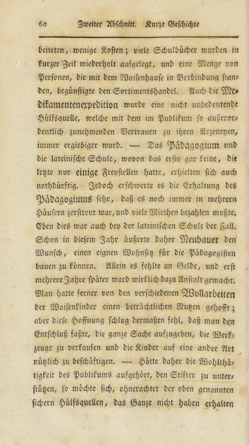 leiteten, menige Soften; riete ©cbulbücber mürben in furjer geit mieberholt aufgelegt, unb eine Stenge ron sperfonen, bie mit bem 2öaifenf)aufe in Söerbinbung [tan# ben, begünftigte ben ©ortimcntShanbcI. ?Jud> bie 9)iO tüamentcne^pebitton mürbe eine nickt unbebetttenbe <£)ütf$queUe, metd;e mit bem im ^ublifum fo äußerer# bcntlicp jimepmenben Vertrauen gu ihren Slrjenepen, immer ergiebiger marb. — ^dbagogium unb bie lateinifcbe ©ebuie, moron ba$ evfre gar feine, bis leiste nur einige $repftetten f>attc, erhielten fiep aud) notdürftig. 3cbod) erfd)mecte co bie @rf)altung bcö ^dbagogtumS fef>u, ba§ c» ncd> immer in mef;rern Raufern jerftreut mar, unb riete vO?ictf)en bejahen mußte* <5bcn bicS mar aud) bep ber [atcinifd;cn ©d)ule ber §alL ©d;on in biefem ^d)t äußerte baf;er 9leubaueb ben SDunfcb/ einen eignen SBof)nfi^ für bie $ßabagegifteit bauen gu f’onncn. StKein es fehlte an ©clbe, unb erft mehrere 3nf)rc fpater marb mirflid)baju SInftalt gemacht. 5Dban batte ferner non ben rerfebtebenen ^öodarbeitert ber ©aifenfinber einen beträchtlichen Stufen gehofft; aber biefe Hoffnung fd)Iug bermaßen fcf;t, baß man ben Gmtfdjiuß faßte, bie ganje ©aebe aufjugeben, bie Söetf# geuge ju rerfaufen unb bie Äinber auf eine anbre 9Irt rtiißfid) §u befebaftigen. — $attc baf>er bie tigfett bc$ ^publtfumS aufgeb&rt, ben ©tifter ju unter# ftüfcen, fo möchte fic&, of;ncrad>tct ber oben genannten fiebern §ülf$queüen, ba$ @anje nicht haben erhalten s