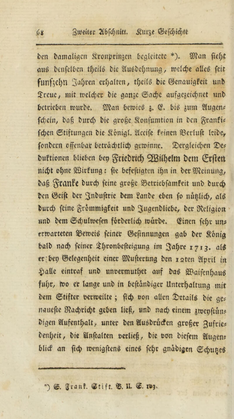 Sweitn* 2(6fcf;niti, ^urje Ö5efcbid)te Ci ben damaligen Stronpringcn begleitete *). 3)?an fief)t aus benfelben tf)eil$ tue Sluebcbnung, welche alles feit fünftel)« fahren erhalten, tbeilS bie ©enauigfeit unb Sreuc, mit welcher bie gange ©acf>c aufgegeiebnet «nb betrieben würbe» $Ran beroieö g, bis gum Slugen? febein, baß bureb bie große ffonfumtion in Den granfi? fd;en Stiftungen bie Äonigl. Slccife feinen Söcrluft leibe, fonbern offenbar beträchtlich gewinne, dergleichen De# buftionen blieben bep griebrid) 9S3t^elm bem (£tfrett nieht o^ne SÖirfung: fie befeftigten i§n in ber Meinung, baß §tanfe bureb feine große SSetriebfamfeit unb bureb ben 0cift ber ^nbuftrie bem Sanbe eben fo »unlieb, als durch feine grommigfeit unb Jugendliebe, ber ^Religion unb bem Sebulwefen forberlicb würbe. (Sincn febr un? erwarteten beweis feiner ©efinnungen gab ber $onig halb nach feiner $bronbefteiguna im Jahre 1713. al$ erbep Gelegenheit einer SOiufterung ben isten Slpril in £alle eintraf unb unoermutbet auf baS S3>aifenhau^ fuf;r, too er lange unb in beftanbiger Unterhaltung mit bem Stifter oerweilte; ficb »on allen Details bie ge? nauefte 9?acbricbt geben ließ, unb nach einem gwepfritn? bigen Aufenthalt, unter ben StuSbrucfen großer Jufrie? benbeit, bie Slnftalten oerließ, bie oon biefem Singen? blief an ficb wenigftenS eines ft’hr gnabigen Scbu^eS