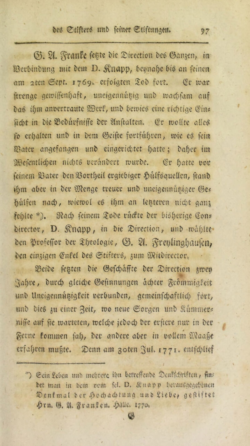 ©. 21. granFe feßte tue Sicection bee ©anjen, in Betbinbung mit bem D. ^napp, bei;nape bitf an feinen am 2ten Sept. 1769. erfolgten Job fort. <8e mar ftrengc gewifienpaft, uneigennüjjig unb maepfam auf ba$ ipm anoertraute Söcrf, unb bewies eine richtige dim fiebt in bie Beburfmffe ber sHnftalten» @t wollte alles fo erhalten unb in bem ©elfte fortfüprcn, wie eS fein Batet angefangen unb eingerichtet patte; bapet int ÜBefentlicpen nichts oeranbert mürbe. @r patte 00t* feinem Batet ben Bortpeil ergiebiger ^Hilfsquellen, ftanb vpm aber in ber SIRcnge treuer unb uneigennütziger ©e# pülfeit nacb, mtemol eS ipm an letzteren nicht gan$ fepite *)♦ üftaep feinem Jobc rücfte ber bispetige Sons bircctor, D. ^napp, in bie Jürcctien, unb iraplte* ben ^rofeffor ber Jpeologie, 0. 2t §rei)lingl)aujen, •ben einzigen Snfel beS Stifters, 5um ^itbirector. Beibe festen bie ©efepaffte ber 2)irection jrncu ♦ ^apre, burep gleiche ©eftnnungen achter gtomniigfeit unb Uncigennüpigfeit oerbunben, gemeinfcpafrlicp fort, unb bicS $u einer geit, wo neue Sorgen unb Summers ni|Te auf fie warteten, welche jeboeb ber erftcre nur in ber * gerne fominen fap, bet anbere aber in rollern Sftaaße erfapren mußte* £5enn am 3otcn 3>ul» 1771, entfcplief 1 — / *) (Sein £eocn tmb mehrere ihn betreffenbe ScuFfcbViffcn, ftw bet man in bem rem fei. D. Snapp hevau^ae^ebeneit £>cnfmal ber J^ocbdcbtung unb Siebe# geftiftet «0nt* 2t. §r an feit. spalte» 1770«