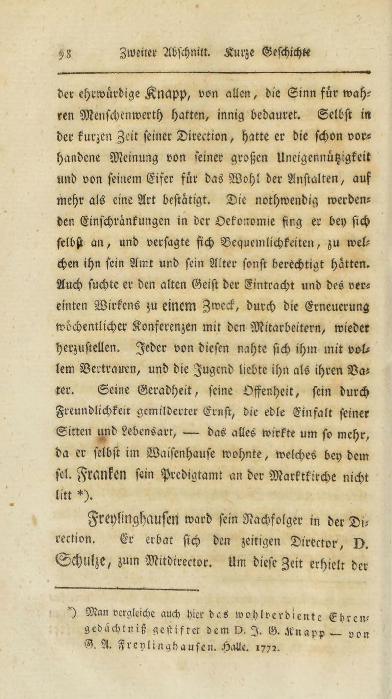 Siumce 2C6fcf)ttitt. Ä'urge EJefdjidjfc $S bet ebtmütbige kneipp, Don allen, tue 0tnn fut* mag- ren Menfcbenwettb Ratten, innig bebautet, ©elbft itt bet fucgen 3cit feinet ©irection, F>atte er bie febon not« fjanbene Meinung oon feinet großen Uncigennü^igfeit unb oon feinem Eifer für ba$ 9Bof)l bet Slnftalten, auf mehr alö eine 3Irt beftatigt. £>ie notf)tbenbig roerben? * ben Einfcbranfungcn in ber Oefonomic fing et bei) ficb felbft an, unb netfagte fiel; SSequemltcbfeiten, gu vodf eben if>n fein 21mt unb fein 21Iter fonft berechtigt batten. Slucb fuc&tc et ben alten @eift bet Eintracht unb be$ tcr* einten StBirfeng gu einem Bmec^/ kutcb bie Erneuerung ttocbentlicbet $onferenjen mit ben Mitarbeitern, triebet betjufteüen. ^eber non biefen nabte ficb ihm mit Dok lern SBectratrcn, unb bie Bjugenb liebte il>n ale ibven $8as ter. ©eine ©erabbeit, feine Offenheit, fein burd) greunblicbfeit gemilbettet Ernft, bie eble Einfalt feinet ©ittcit unb Seben&att, — ba$ alles triefte um fo mebt, ba er felbft im SÖaifenbaufe trobnte, welches bet) bem fei. SranFen fein sptebigtamt an bet Marftfircbc nicht litt *)♦ Sra)lingbBufcn trarb fein Siacbfolgcr tn bet tection. Et erbat ficb ben jeitigen &ircctor, D. Gebalge, gutn Mitbirector. Um tiefe Beit erhielt bet ') Matt rcrcilcicbc aud) l)icr ba$ inob1nevbtentc El)vcit? gcbdc&tnifj gegiftet bem D. 3. 0. Änapp _ DCIt