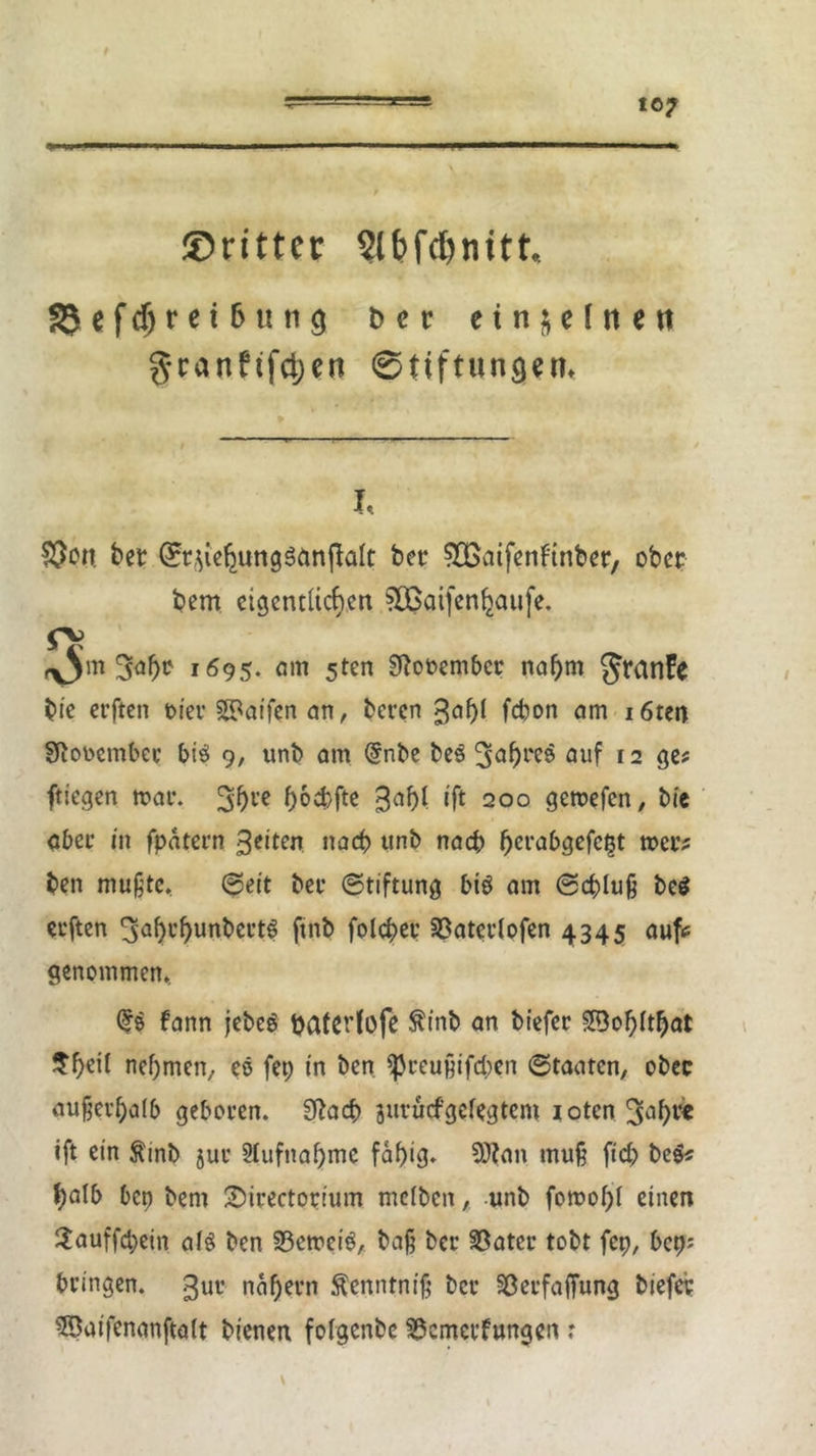 ©rittec Slbfc^nttt. 35ef$ret6ung t> e r einzelnen granftfdjen Stiftungen« I, $on bet Q:t$iehunggänffalt bet SOßatfenftnbet, ober bem eigentlichen ?CBaifen^a«fe. rv ,^jm 3ahc 1695. am sten Sftobember nahm JrünFe bie erften oier ©affen an, beren gahl fchon am i6ten SftoDembee big 9, unb am @nbe beg 3ahl'e® auf 12 ge* ftiegen mar. 3ht’e h°4)fte 3af>l ift 200 geroefen, bic aber in fpätern Seiten nach unb nach hcl’abgefei3t mer* ben mußte, ©eit bei* (Stiftung big am Schluß beg erften ^ahthunbertg ftnb folchet 33aterlofen 4345 auf* genommen, GN fann jebeg batetfofe ftinb an biefet 2Bol)lthat ^ht'ü nehmen, eo fep in ben ißreußifcben Staaten, obec außerhalb geboren. Sftach jurüefgefegtem iotcn^aht« ift ein ftinb jur Aufnahme fähig* 9J?an muß fiel; beg* halb bep bem Sirectorium mclben, unb fomol)! einen Hauffchetn alg ben Verneig, baß ber 23ater tobt fep, bep: bringen, gur nähern tantniß ber Sßerfaffung biefet 5Satfenanftaft bienen folgenbe ^emerfungen r