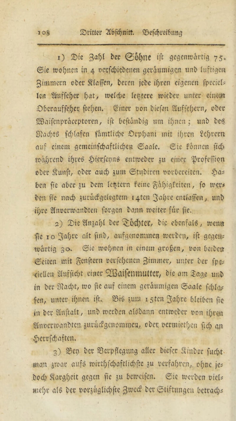 ©rittet? Saefdjretbung log 1) ©te bet 0ü()ne ift gegenwärtig 75, ©ie wobnen in 4 rcpfd)iebenen geräumigen unb luftige« gtmmern ober beten jebe ihren eigenen fpecicl? len §Jmffef)er l;at, treibe leitete triebet’ unter einstn ©berauffebet freien. Gn'ner ron biefen SIuffcf)evn, ober Sßaifenpräceptoven, ift beftänbig um if;ncn; unb be3 SJacbtö fd;lafcn fämtltd)e Orpfjani mit ihren Sekret'« auf einem gemcinfd>aftltd)en ©aale. ©ie fonnen ftd> tpa/)tenb i!)ve3 |>terfet;n$ entweber ^u einer ißrof elften ober ftunft, ober auch jum ©tubiren rorbereiten. £>a? ben fie aber ju bem lottern feine gäbigfeiten, fo treu# ben fte nad> jurucfgelegtetn i4ten 3a*;te entfallen, unb U)u 21nrertranbten forgen bann weiter für fic. 2) ©ie Slnjal)! ber A^odftCl’, bic ebcnfalö, trenn fie 10 3af)t'c eft ftnb, aufgenommen treiben, ift gegen? trdrttg 30. ©ie trof>ncn in einem großen, ron beibc« \ ©eiten mit genftern retfcljenen 3immer, unter ber fps? Steifen; SIuffid)t einer <2BaifenmuttCP, bie am &ag.e unb tn ber 9uid>t, tro fte auf einem geräumigen ©aale fcfcltv fen, unter tf>nen ift.. Vis $um isten ^a^te bleiben fie in ber 2lnftait, unb werben aisbann entweber ron ihren SJnPeriranbten juvuefgenorame«, ober ocrmiet!)cn fub an £>etrfd)aftcn. 3) Vet) ber Verpflegung aller tiefer Sin ber fucht man awat aufs trirtf)fd)aftiid)ftc au verfahre«,. of;nc je? bod> Kargheit gegen fte ju betreifen, ©ie werben viel? mef;t a!$ ber rorjiiglicbftc 3trecr‘ ber Stiftungen betrag
