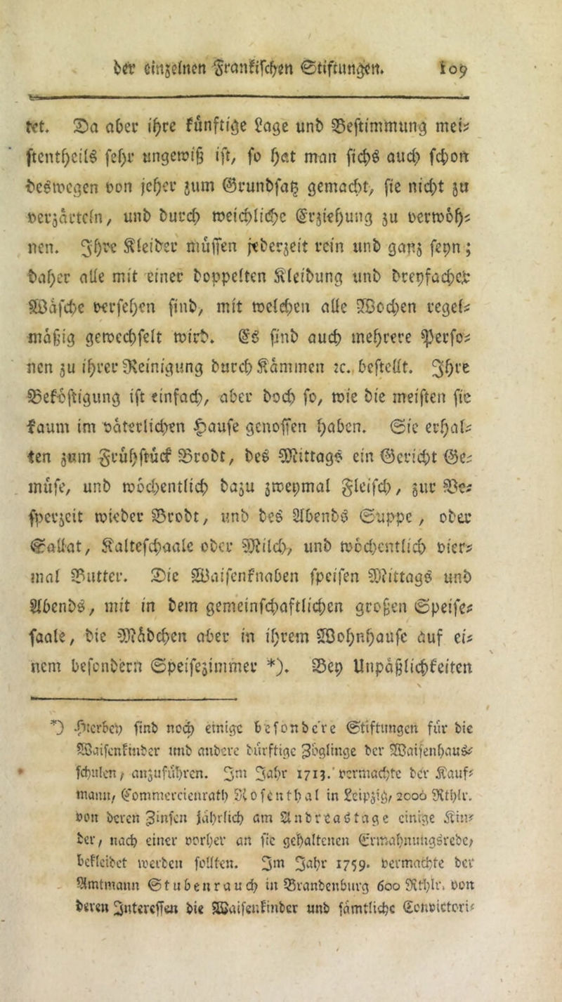 ber tönjefaen Srankifcpen ©tiftun^n. io^ tet. 2)a aber ifjrc f«nftt'^c Jage unb SÖeftimtttung mei* ftenthcilS fef)r tmgeroifj ift, fo f)at man fid>ö auch fchort bezogen oon jcf)cv jum @runbfa£ gemacht, fie nicht 5a »er$artcfn, unb burch meid>lid>c @vjtef)ung 511 mvobf)t ncn. 3f)l'c Leiter muffen jtberjeit rein unb gans fepn; batyer alle mit einer hoppelten ftleibung unb brepfachcp Söafche perfefjrn ftnb, mit meinen aüe •JBod)en regef* mäßig gerocchfeit »ich. @6 finb auch mehrere ^}erfov ncn ju ihrer Reinigung burchfammen :c.. befteüt. 30l'e SBefojtigung ift einfach, aber hoch fo, mie bie meiften fte faurn im t>aterlid>?n f>aufe genoffen höben, ©ic erhalt <en j«m geuhftuef 33robt, bes ^Öitttagö ein ©ericht ©C; tnüfe, unb n?6d;entiich baju jmepmal gleifdf, gitr fpcvjcit tokber SBrobt, unb be6 SlhenbS ©uppe, ober ©attut, ^altefchaale ober 9Jfild>, unb n>cd)cntlid> oier? mal Butter, ©ie SÜaifenfnaben fpeifen Mittags unb JfbenbS, mit in bem gemeinfchaftlichen großen ©petfec faale, bie »SMbchen aber in ihrem Söohnhaufe auf cif \ nem befenbertt ©peifejintmer *). £5ep Unpäßlichkeiten *) -fiterbep finb neep etnige befonbc're ©tiftimgen für bic Söctifcnftnber mtb aubere bürfttge Zöglinge ber S©atfenpau& fcpttlcn, nnjufübvcn. 3ni 171?.' oermaepte ber Äauf* tnamt, (fommercienratp St 0 fe n tp aI in &ip$ig, 2006 9ttp!r. »ott bereit Jinfen fahr fiep am 21 ttbreaötage einige &in? Per, ttaep einer »orper an fic gehaltenen (icrmapmmgsrebc, Pcfleibet werben feilten. 3>n 3ah» 1759* »ermaepte ber Skntmann © t u P e n r a u cp i» 55ranbettburg 600 9itpit\ oett bereu ^ntcrcffen bie Sßjaifenfitibcr unb famtlicpc ©ott»ictcri«