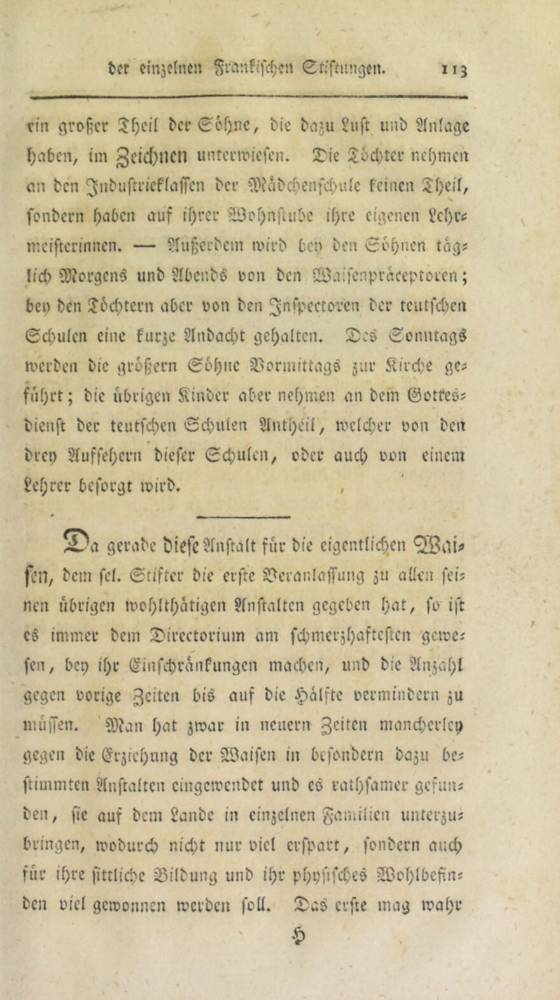 ein großer $f)cii ber ©c!)nc, bie bagu 2uft. unb Anlage l;abcn, im geicfrncn unterliefen. SDie $6d)tcr nehmen on ben ^nbuftriefiaffen bei’ ?Dfabd;enfd>uie feinen X fonbern haben auf if)rer 5Öof;nftubc if>ve eigenen 2c[)iv mciftcrinnen. — Slüßerbem wirb ben ben Seinen tag; Iicf> Borgens unb Sibenbg oon ben 2öa:fc:ipraceptoren; ben ben £ cd; fern aber oon ben ^nfpectoven ber tcutfd)cn ©cf-uien eine furje 2Jnbad;t gehalten. £:& ©onntagö werben bic großem ©oßitc SBonnittagg jur Slirdje ge? füf)rt; bie übrigen Sinber aber nehmen an bem ©otfeö; bienft ber teutfefcen ©deuten 5lnti)eil, n)e(d;er oon beit bret) $(uffef)ern biefer ©d?uien, ober aud; oon einem 2cf;rer beforgt wirb. , SDa gerabe biefß 5fnftd(t für bie eigentlichen fen, bem fei. ©tifter bie erfte Veranlagung 511 aüen fei; nen übrigen tnof;(tf;atigen ?inftalten gegeben f;at, fo ift cg immer bem ÜDircctorium am fd;merjl)afteften gerne; fen, bep if)r ©infebranfungen mad)en, unb bie 2injaf)l gegen oorige feiten big auf bie |)alfte oerminbern ju muffen. 5J?an i;at jwar in neuern 3c*tcn mand;cricp gegen bie @rjici)ung ber SSDaifen in befonbern baju be; ftimmten Üinftaiten cingcwcnbct unb cö ratf)famer gefun; ben, fie auf bem 2anbc in einzelnen gamilien untergu; bringen, woburd; nid;t nur üicl erfpart, fonbern aud; für t()re fittliebe SSilbung unb ii;r pf)pfifd)eg 3BcT)lbefüns ben viel gewonnen werben foü. erfte mag n?af>r £