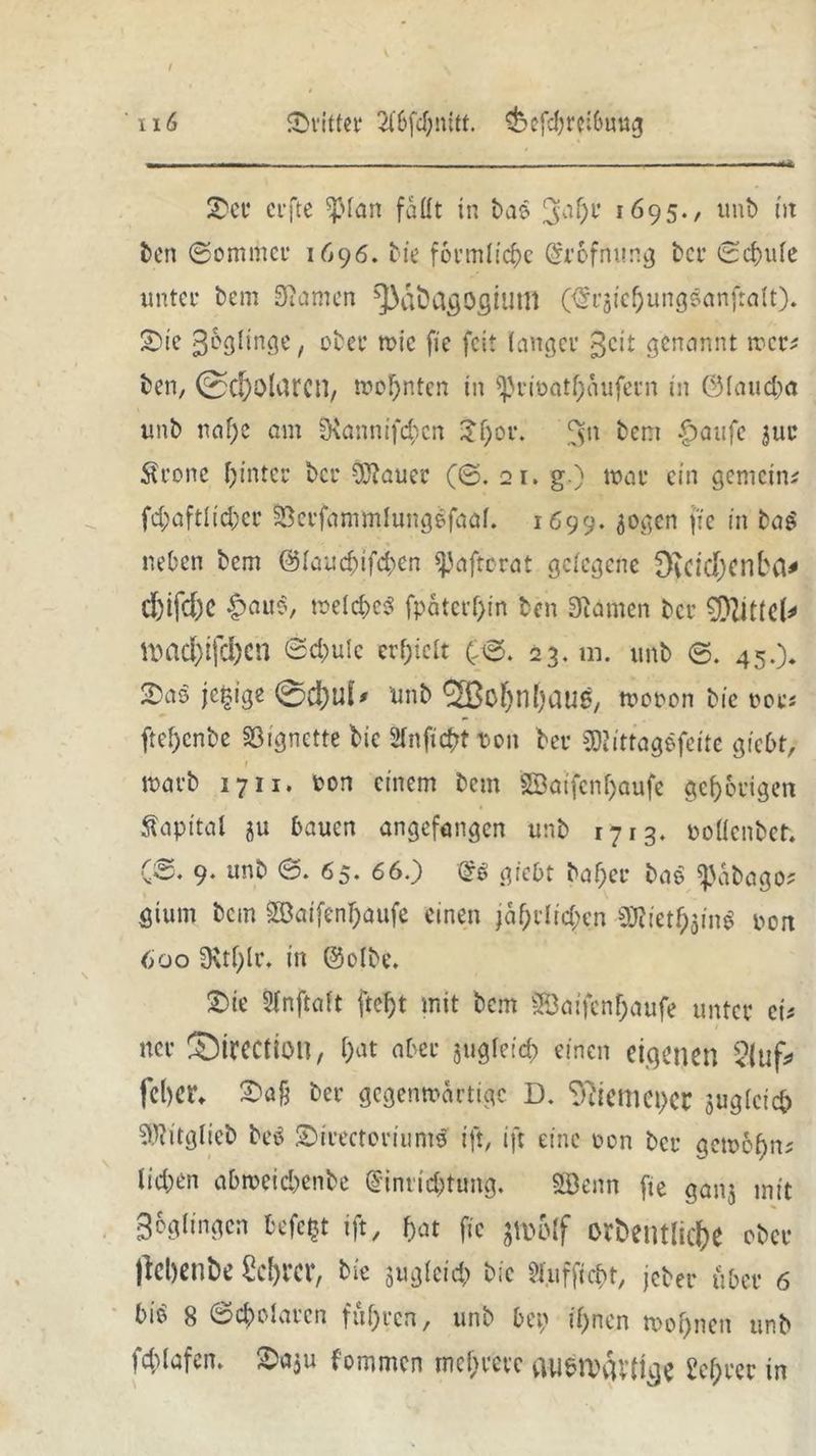 / 116 dritter Sibfdjnitt. $befcbrei&mtg 2)er crfte *)Man fallt in ba$ 3ab1’ 1695., unb nt ben ©ommer 1696. bie förmliche @rofnung bei* 0cbufe unter bem tarnen ^aöflgögiutll (<§i’äicbungsanfralt). £>ie gelinge, ober tote fte feit langer geit genannt wer* ben, ©C&olurCH, wohnten in ^rtoatfjiutfein in C3Iaud>a unb naf)e am SKannifcbcn ^f;or. ^n bent |)aufe 3ur $rone hinter bei* CUiauer (0. 21. g.) war ein gemeine fd;aftlid;cr SBerfammlungSfaaf. 1699.jogen fte in tag neben bem @Iaucf^ifd>en ijjaftörat gelegene Dvcicf)cnbci^ cfeifdK £auo, welches fpaterf)in ben Siamen bei’ 0[>ZiCic(^ UHld)ifd)cn Schule erhielt (30. 23. m. unb 0. 45.). je|ige 0d}Ui* unb <3Bcf>nfjauS/ wooon bie oot•* ftef)cnbe Vignette bie Stuftest t>on bei- gwittaggfeite giebt, 1 »orb 1711. ton einem bem Söatfcn^aufc gehörigen Kapital ju bauen angefangen unb 1713. oollenbet. (0. 9. unb 0. 65. 66.) dß gtebt baf;ei* ba$ ^abago* gtum bem Söaifenbaufe einen jährlichen gfliethain* poit 600 0vtf;lr. in @o(be. 2)ie 5lnftaft ftef>t mit bem SÖaifcnhaufe unter ei* ncr Sircctiotl, bat aber jugletd; einen eigenen <luf* feber. X'afc ber gegenwärtige D. Ttfiemcper juglcich SWitglieb beö ©irectoriumtf ift, ift eine oon ber gewöhn* lieben abmeicbenbe Einrichtung. SBenn fte ganj mit Zöglingen befc£t ift, fjat fte Jlttölf ordentliche ober flehende Scbrcr, bie ^gleich bie $r.ufficbt, jeher über 6 bib 8 0cbolarcn fuhren , unb bep ihnen toobnen unb iddafen. I^aju fotnmen mehrere iUiblVvU’tige Lehrer in