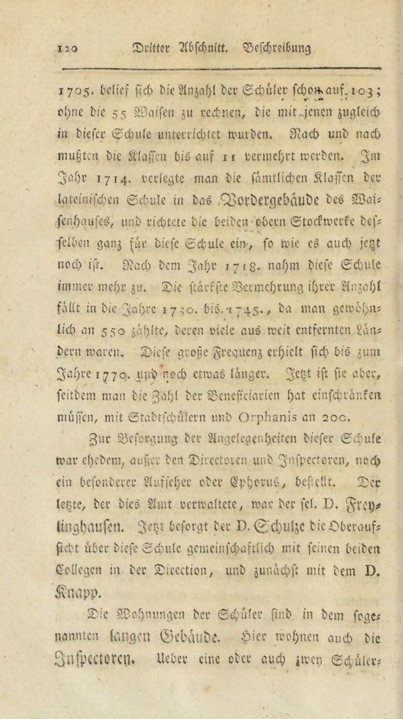 1705. belief fiel) Me Anja!)! bei- 8d)üler fdwmaitf. 103; » ** sM • * cl)ne Me 55 SBoifen 511 re ebnen. Me mit-.jenen jugletcb in Me fee 6dntle unten ic^tct narben. SRncb unb nad) mußten bie klaffen Mb auf 1 r bermef)rt werben. 3nl \ 3af)r 1714. verlegte man bie (amtlichen SUaffen bei* Igteinifchen ©chule in ba$ QaOVbergebdubc bee Söat? fenhaufetf, imb richtete bie fccibcn - obern ©toefwerfe bef? ' ' • •* — * feibon ganj für biefe 8d;ulc ein, fo wie eS auch jc£t ned> ifr. D>ad> bem 1718- nahm biefe 8d)ulc immer mef)r $u. Oie ficrrftc Vermehrung ihrer Anjal)! fallt in bie 3al>rc 1730. bif-1745., ba man gcwel>ns lieb an 550 jaulte, bereu viele aus weit entfernten San# beim waren. Oiefe große $requenj erhielt ftd> bie juni 3al)re 1770. 11 nb nod) etwas langet*, ift [ic aber# feitbem man bie ßal)! ber §Sencftciarien f>at einfdwanfen muffen, mit ©tabtfdntlcrn unb Orphanis an 200. 3uc üöcfocgung ber Angelegenheiten tiefer ©dnife war cf)cbem, außer ben Oirectovcn unb ^nfpectorcn, nod) ein befonbercr Auf? cf) er ober Chorus., beßcllt. Oer leine, ber Mes Amt verwaltete, war ber fei. D. §rot)# ltnal>au(ctl. 3e§t beforgt ber D. <£cl)tlljc Me Oberauf? pd)t über biefe «Schule gemeiufd}afdicb mit feinen betben Kollegen in ber Oiecetion, unb junachft mit bem D. £napp. Oie SBof)mmgen bei* 6'd;üler finb in bem fege? nannten langen ©ebAuöe. wohnen auch bie Sufpcctctcn. lieber eine ober aud; jwcp 84iuer?
