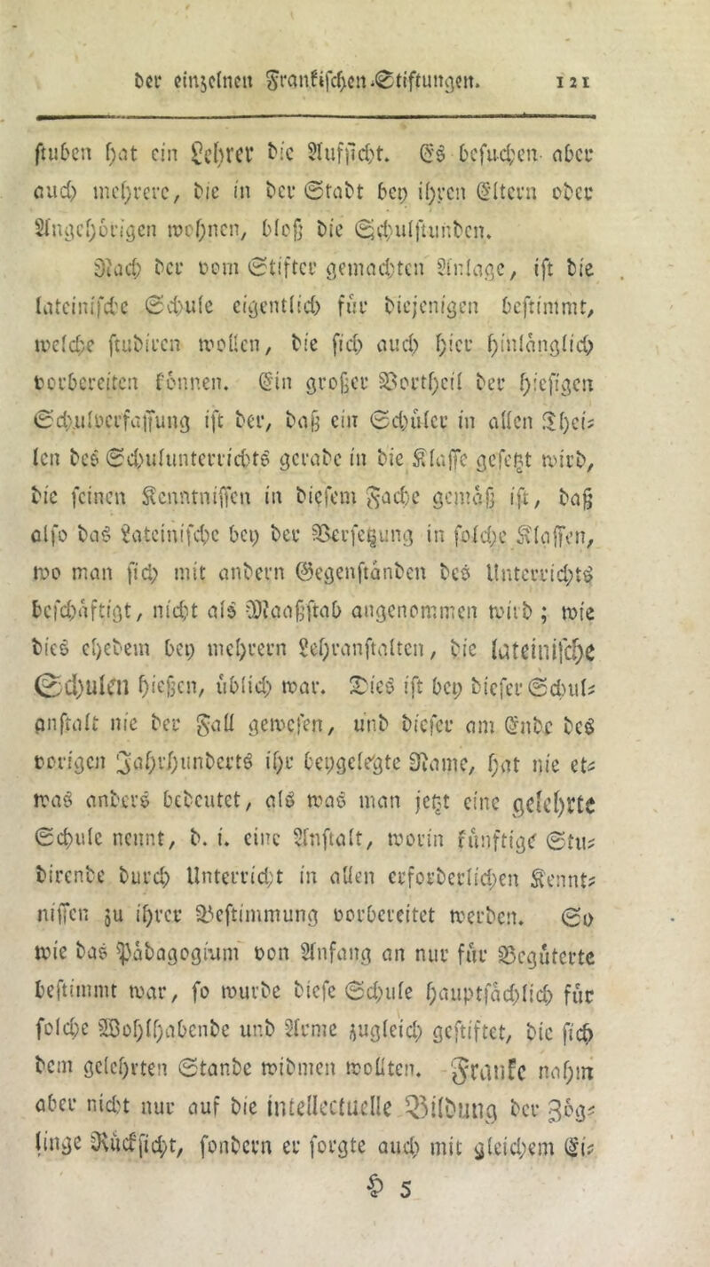 ftuben f)at ein lehret* bie 2lufjid)t. (5*$ befugen aber aud) mehrere, bie in bet* ©tabt bep il)t*cn Eltern ober Slngeljorigcn meinen, blc§ bie ©jdntlfmnbcn. Stach bet* »om ©tiftcc gemachten Triage, ift bie latcinifcfcc ©d>ule eigentlid) für diejenigen beftintmt, welche ftubiren wollen, bie fi eh aud) (;ice f)inlang(id) terbereiten fennen. (Sin großer 23ort|)cil beu hieftgen ©dxulocrfaifung ift bet*, baß ein ©d)ü(er in allen $l)ct; len bes (Schulunterrichts gcrabc in bie Slajfe ejefe^t wirb, btc feinen Senntnijfcn in biefem ^acl)c gemäß ift, baß alfo ba$ Satcinifchc bet) bei* 33evfe$ung in folche St (affen, wo man fid) mit anbern ©egenftanben beö Unten*id)tS bcfd)dftigt, nicht als üftnaßftab angenommen wirb ; wie bies el)ebetn bet) tncl)i*ei*n M)i*anftalten, bie (ateiuifdx 0d)Ulen Men, ublid) war. 2>ieS ift bet; btefei* ©ebul* pnftalt nie bei* §all gewesen, unb bicfci* am (Snbc bcS & ewigen 3ahr/)unbert$ if)t* bepgclegte 3}ame, f;at nie et* was anbei'e bebcutet, als was man jc£t eine geteilte (Schule nennt, b. i. eine Slnftalt, woi’in funftige ©tu? birenbe burch Unterricht in allen etforberlid;en Sennf* niffen ju ihrer Stfeftimmung »orbeceitet werben, ©o wie ba? ^abagogmm oon Anfang an nur für begüterte beftinttm war, fo würbe btefe ©d)tile f)auptfdd)(id) für folche 3Bof;(f;abenbe unb 2lrme ^ug(eid) geftiftet, btc ftch betn gelehrten ©tanbe wibmen wollten. 'Jranfc naf;in aber nicht nur auf bie inleüectuelle 2$i(butlg bei* ^og* littge 0\udfid)t, fonbevn er forgte aud) mit gleichem ($i> & 5