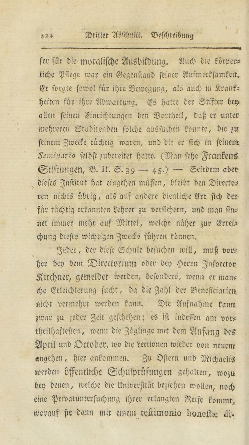 12 * dritter ?16fdimtt. ^efebrci6umj; fei* fat* bic moraüfche 2tugbifbung. 2iud) bte forper» tid>e pflege war ein ©egenftanb feinet* S-hifmerffamfeit* Er forgte fowol für if)re Bewegung, als aud) in ftranfis fetten für ihre Sfbwartijng. ES ^atte Der Stifter bet) oitcn feinen Einrichtungen Den 35ortI)e:I, baß er unter mehreren ©tubirenben folcbe öuefud)en fennte, Die ju feinem ^weefe tüchtig waren, unb Die er fid> nt feinem Semlnario fclbfi jubereitet fj-attc. (ß>m fef;e JrcwFentS Stiftungen, 35. II. 'S. 39 — 45.) — Scitbem aber biefeo JJnjtftut hat entgehen muffen, bleibt Den 'DirectX ren nid)t§ übrig, ai$ auf anbeve btenliche 3fvt (ich ber fur tüchtig ernannten Se^rer gu oerff ehern, unb inan fin* net immer mehr auf Mittel, welch* naher jur Errett djung biefcS wichtigen gweefö fuhren formen. 3:ebcr, ber biefc ©cf>ute befuchen will, niu§ roe* % I;cr bep bem ©ircctorium ober bei; $emt ^nfpectoc Kirchner, getttdDct werben, befonberS, wenn er man* che Erleichterung fueht, Da Die 3a^t ber Seneftciarien nicht vermehrt werben fann. £>ic 3[ufnal)me Famt l»ac 5U jeber ^eit gefächen; e$ ift inbeften ant iwr* tfjeühafteftcn, wenn bie ^ogiingc mit bem Anfang bc£ 2lpn( unb 0ctobcr, wo bic ?cctionen wieber oon neuem Ängci)cn, hier anfommen. %v. Oft cm unb vQtid;aeli$ werben öffentliche Schufprüfungen gehalten, wo$u bet) Denen, wctd)c bic Unicerfität beziehen woüen, nod) eine ^rtoatuntcrfuchung ihrer erlangten fKeife fomntr, worauf fie bann mit einem teltimonio honelte di*
