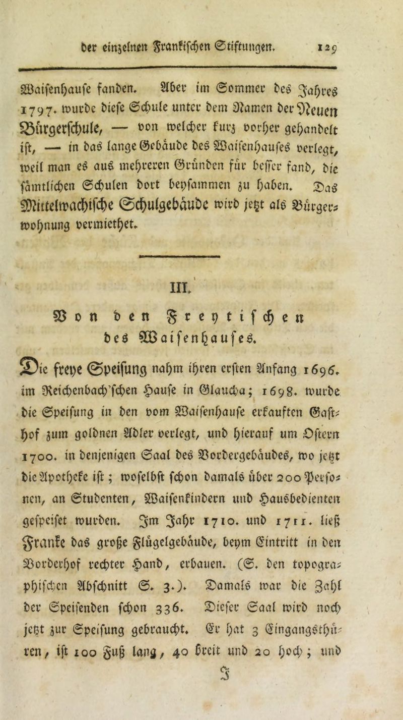 gBatfentjaufe fanDen. 2tber im Sommer Deo ^hreS 1797. murDc Dicfe Schule unter Dem tarnen Der feuert 5öürgerfct)Ule, — üon toelcber furj oorher gehanDctt ift, — in Datf lange ©ebauDe DeS 2öaifent)aufeg oerlegt, weit man e$ au$ mehreren ©runben für beffer fanb, tie famtltcben Spulen Dort bepfammen ju haben. &ag SDftttelwadhifcbe @d)Uteebäut>C toivb je$t ale Burgers toof;nung oermiethet. hi: 55on beit greptifchett beö 5DBatfert^aufeö. ®ic fm>e ©peifuncj nahm ihren erften Anfang 1695» im 3\etd)cnbach’fchen §>aufe in ©taueba; 1698. mürbe Die Speifung in Den 00m 23aifenf;aufe erfauften ©aft; hof 311m goIDnen Stbter oerlegt, unD hierauf um Öfterrt 1700. in Denjenigen Saat bee 23orbergebaubeg, too jetjt DieSIpothcfe ift; mofelbft fchon Damale über 200 ^eifo* nen, an StuDcnten, SöaifenfinDern unD £auebebienten gefpeifet tourDen. 3abc 1710. unD 1711. ließ granfe DaS gro§e glügelgebaube, bepm Eintritt in Den SSorbertjof rechter §anb, erbauen. (S. Den topogca* phifd'cn Slbfchnitt S. 3.)* Jamale mar Die 3ah^ Der SpeifenDen fd;on 336. tiefer Saat mirD noch jeßt jur Speifung gebraucht. @r f)«t 3 QnngangSthü' ren, ift 100 gufc lang, 40 breit unD 20 f;och; unD