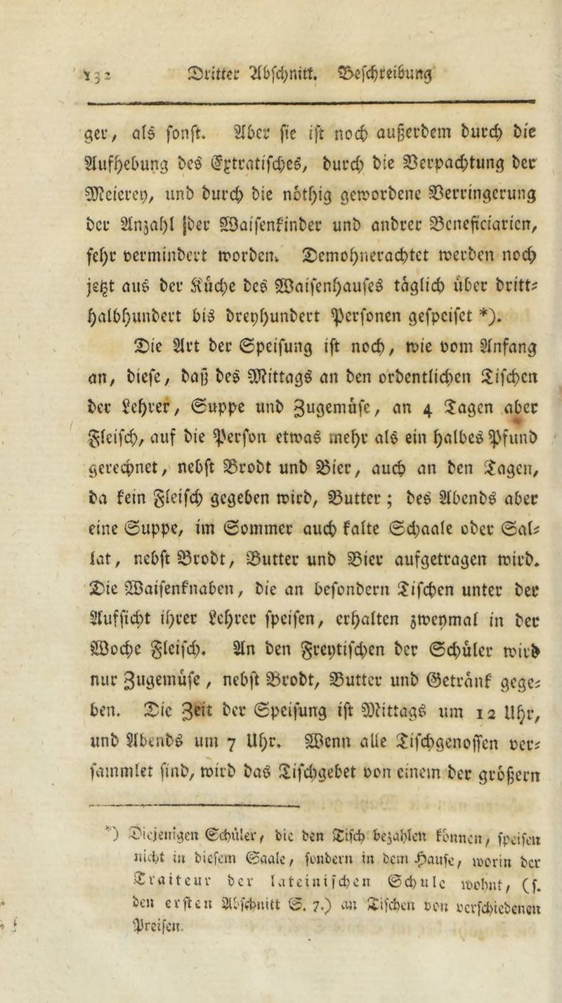 dritter 2lbfd;mtt. €2>cfc^rei6urtg gee, als fonft. Slbet* ftc ift rtoc5 aufjeebem burd> bie Slufbebung be$ @£trattfc&e6, burd; bie 33et’pad;tung bcc SWeierep/ unb burd> ble notljig gctrovbene Verringerung ber Slnjal)! jber SSaifenfinber unb anbrer Vcneftciaricn, fef)t rerminbert trorben-. Scmofyneracbtct trerben nod; je£t au$ ber 5Cud;c bce 38aifen()aufe$ täglich über britt^ f)albf;unbcrt bis brepl)unbert ^crfonen gefpcifct *). Sie 21 rt ber ©peifung ift ncd), trie üom Anfang an, tiefe, baf} be$ *fl?ittag$ an ben orbcntlid)ett Sifcf>ert bcc Server, ©uppe unb 3uÖeni^fc, an 4 Sagen aber % gleifi#, auf bie ^'erfrn ettraS mel)c als ein fjalbeS *pfunb gerechnet, nebft Vrobt unb S$ieu, auch an ben Sagen, ba fein gfeifd; gegeben trieb, IButteu; bee SlbenbS aber eine ©uppe, im ©ommer aueb Falte ©d;aale ober ©als lat, nebft 23robt, Vutter unb S5iev aufgetragen trieb. Sie Söaifenf’naben, bie an befonbeen Sifcbcn unter bet* 2luffid)t if)cec 2el;rec fpeifen, erhalten jtrcnmal in bcc 28o$c gletfd). Sin ben geepttfdjen ber ©d>ülcc trieb nur ^ugemüfe , nebft Vrobt, Vuttec unb ©cteanf geges ben. Sic 3$it &cr ©peifung ift Mittags um 12 Ul)r, unb SlbenbS um 7 Ubr. SBcnn alle Sifd^genoffen rccs fammlet finb, trieb baö Sifcbgebet ron einem ber gebjjern ’ ) diejenigen ©cbttler, bic ben Sifcb bejublet: formen, fpeifen nicht in tiefem ©aale, fonbevn in bem/taufe, worin bcv Svatteuv bcv lateinifeben ©d)ulc wohnt, (f. ben erflen 2U'febnitt ©. 7.) an Sifcbcn een verfebiebenert ■preifeit.