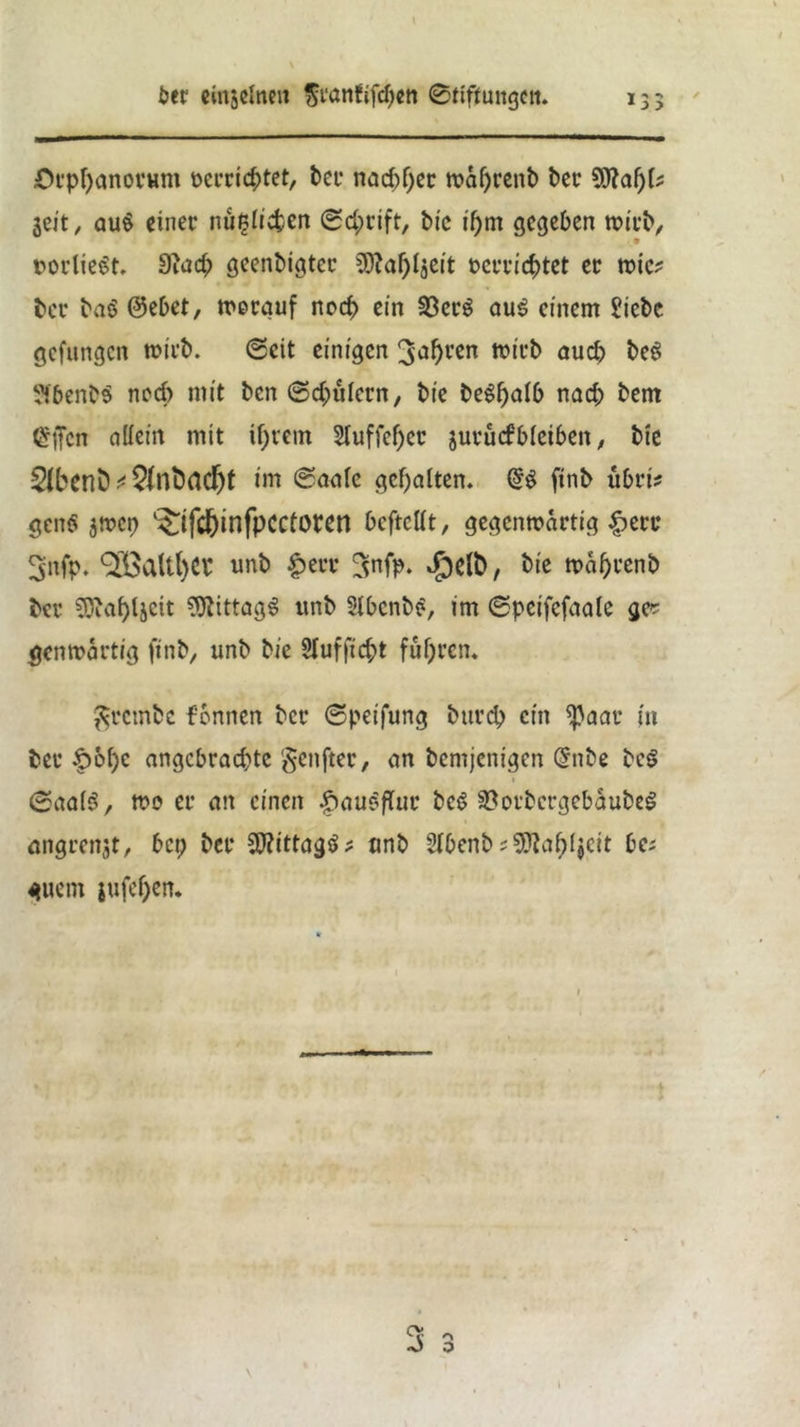 \ 6er einseinen franfifcpcn ©ttftungctt. 135 Orppanorum ücrricptet, bet* naebper waprenb ber Sftapk jeit „ au$ einet* mißlichen Schrift, btc ipm gegeben wirb, • * rodlest. dlad) geenbigter SJfapljeit Pcrricptet er wie? bet* baö @ebet, worauf noep ein 23er$ au$ einem Siebe gelungen wirb. ©eit einigen ^nfyren wirb auch beö SfbenbS ned) mit ben ©d;ulern, bie begpalb nad; bem Crffcn allein mit iprem Sluffeper jurücfbleiben, bie 2ibenb 2{nfo(icfjt im ©aale gehalten. ftnb übri* genö $wcp ‘^ifd&infpCCtoren beftettt, gegenwärtig £>erc ^nfp. OLÖaltfyCl* unb £err Snfp. $e(fc, bie waprenb bei* Sötapljcit Mittags unb StbcnbS, im ©peifefaale ge* genwärtig ftnb/ unb bie §(uf fiept fuhren. ßrcmfcc f'bnnen ber ©peifung bttrep ein <ßaat* in bei* f>6pc angebrachte genfter, an bemjenigen (5nbe be$ » ©aa($, wo er an einen .spauSflur be$ SSofbcrgebaubeS angrenst, bei; ber ^ittagö^ unb Slbenb;9ftap($cit be; guetn jufepen. V