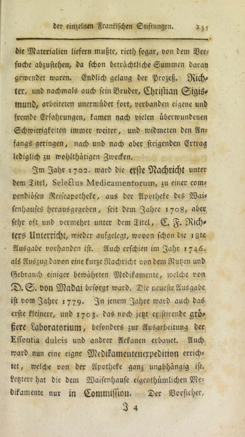 bie Materialien liefern mufte, riet!) fogar, oon bem 33er; fuchc abjuftepen, ba fd)on beträchtliche ©ummen baran gemenbet toaren. Enblid) gelang her *ßrege§. £)ud(y tcr, unb nac&mal* and) fein 33rubcr, 0)ri|tian @igi3* munD, arbeiteten unermubet fort, oerbanben eigene unb frembe Erfahrungen, famen nach otelcn ubermunbeneit ©eptoierigfeiten immer tociter, unb mibmeten ben Sin? fangf geringen, nad) unb nach aber fteigenben Ertrag lebigltd) ju toopltpätigen gtoeefen. 3m 3^ht 1702. marb bie ei'jl'C 9?adE)Ud)t unter bem $itel, Seleöus Medicamentoruin, ju einer com? penbiofen Oleifeapotpefe, auf ber Apotpcfe bef Söat* fenpaufef heraufgegeben, feit bem 3<*Pl’c 1708, aber fel)r oft unb oermel)rt unter bcni SJitcl, 0 §♦ tere Unterricht, rricber aufgelegt, toooon fepon bie 18tc Aufgabe oorpanben ift. 2iuch erfepien im 3upt ri\6. alf Auf$ug baoon eine furje 9}acprid;t oon bem Sftupen unb ©ebraud) einiger bemaprten Mebifamente, rocld)e ton Don 5Diabai beforgt toarb. 'Die neueftc Aufgabe ift oom 3apre 1779. 3n jenem 3apte toarb aud> baf erfte ffeinere, unb 1703. baf nod) jept epifurenbe gro* ßetß Laboratorium, befonberf gur Aufarbeitung ber Effentia dulcis unb anbrer Stefanen erbauet. Aud> marb nun eine eigne SLftebiFamentencppebition erriep; tet, mcld)€ oon ber Apotpcfe gang unabhängig ift. Lcpterc hat bie bem Sföaifenpaufe eigentpümlicpen Me; bifamente nur in Cottlttliffion* Der 33orfteper, ry '3 4
