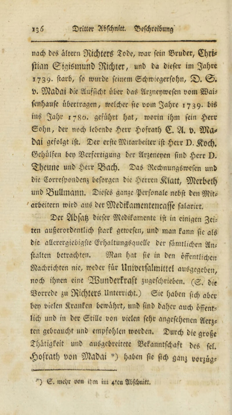 15 6 Qrittiv 3(6fcf>ntU tSefcpretbuttg' / > i _ ___ nad) be$ altern 9vid)£er6 £ebe, war fein Deuter, 0)r^ frian 0i.atsmunb Siebter, unb ba tiefer im 3n^rc 1739. ftar6, fo würbe feinem ©d^iegerfopn, £D. 0. D. 3)?dt)ai tie Slufficpt über ba$ $Ir$nepwefen t>om 2Bai* fenpaufe übertragen, welcher fte rom ^apre 1739. bi$ in$ Japr 1780. geführt pat, worin ipm fein £erc Sopn, ber noep lebenbe |>err £ofratp 51. D. 5D?a* fcai gefolgt ift. ©er erfte Mitarbeiter ift £err D. ^ocf). (Sepulfen bet) Verfertigung ber Slr^neren finb |)ert D. ^pCtine unb |)err Q3acp. ©a$ üveebnungewefen unb bie Sorrefponbenj befolgen bic Herren ^icut, Sfftcrbetp unb Q3ullmann. ©icfce ganje -^erfonale nebft ben Mit«? ' arbeitern wirb aiw ber 93?cbtfainentencaffe falarirt ©er 5fbfap tiefer Mebifamcnte ift in einigen 3ei; ten außerorbentlicp ftarf gewefen, unb man fann fte alg bic allerergiebigftc (£rpaltung#guel(e ber famtlid;en ftaltcn betrachten. Man bat fie in ben öffentlichen Sftacpricpten nie, Weber für Unibetfaltmtfcl ausgegeben, nod) if)ncn eine ^outibet’fraft 3ugefd>riebcn. (0. bie Vorrebe 511 D\ic^ters ilntcrrid)t.) ©ic paben fid) aber ben Dielen ftranfen bewahrt, unb finb baf)er aud> öffent- lich unb in ber ©title Don Dielen fef)r angefel)enen Slet^ ten gebraucht unb empfohlen worben, ©urd) bie große ©patigfetf unb auSgcbreitctc Vefanntfd;aft beo fcf. *&ofratl) Don 93?abai *) haben fie fiep gan$ por^ug? — ■ ■ 1 ■■M il *) ©. mehr m\ ibm int 4-fcn Slbfcbnitf.