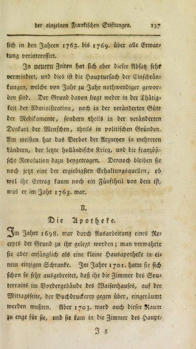 1ich in bcn 3ahten 1763. bie 1769. übet1 alle @rn?at; tung pecintereffitt. 3n neuem 3clt*n hat fich abet* biefec 9(bfa{$ fef)C »cvminbect, unb biee ift bie £>auptui*fad> bei* ©mfdjran; Jungen, rc'cfd'c pon 3a()f ju 5af)r notl)tpenbigei’ getpot; ben ftnb. £>ei* ©vunb baüon liegt tpebci* in bei* £f;atig; feit ber Slbminifttation, nod) in bei* oeranbei’tcn ©üte bei* SRebifamente, fenbevn t()ci($ in bei* Pcranbcvtcn SDenfact bei* SÖJenfdjen, tl;cile in politischen ©rünbem 3lm meiften f;at ba$ Verbot bei* Sltjncpen in melieren Sianbccn, bei* le£tc l)oUnnbtfd)e ftvieg, unb bie franko ft; febe iKcPolution baju bepgetiagem Sbcnnod) bleiben fie nod; je^t eine bei* ergiebigen @i*f;nltungequcüen, ob tpol ii)t betrag faum noch ein §ünftf;cil pon betn ift, trae ei* im 3^0* 1763. tt>at\ B. £) i e 21 p 0 t f; e f e. fy Jm 3al)re 1698. tnai* burd; Slu^aubcitung eiltet 9\c? ccptö bei* ©runb §u if;t gelegt tpoeben; man Pci*toal)t*tc fie aber anfänglich olö eine fleine £aueinpetf)efe in ei; netn einjigen @d>rnnFe. 3m 3af)l'c 1701. f;ntte fie fid? fd;on fo fel;i* auSgebm'tet, baß tf)i* bie ßimtnci* be6 0ou< tetraine im $8ei*bergcbaube bc3 Söaifenf;aufce, auf bet 9ftittag$feite, bet 35ucbbruefctep gegen über, cingeraumt werben mußten. Slbcr 1703. warb auch biefci* JRaum gu enge für fie, «nb fie fam in bie ßimmet be$ §aupt;