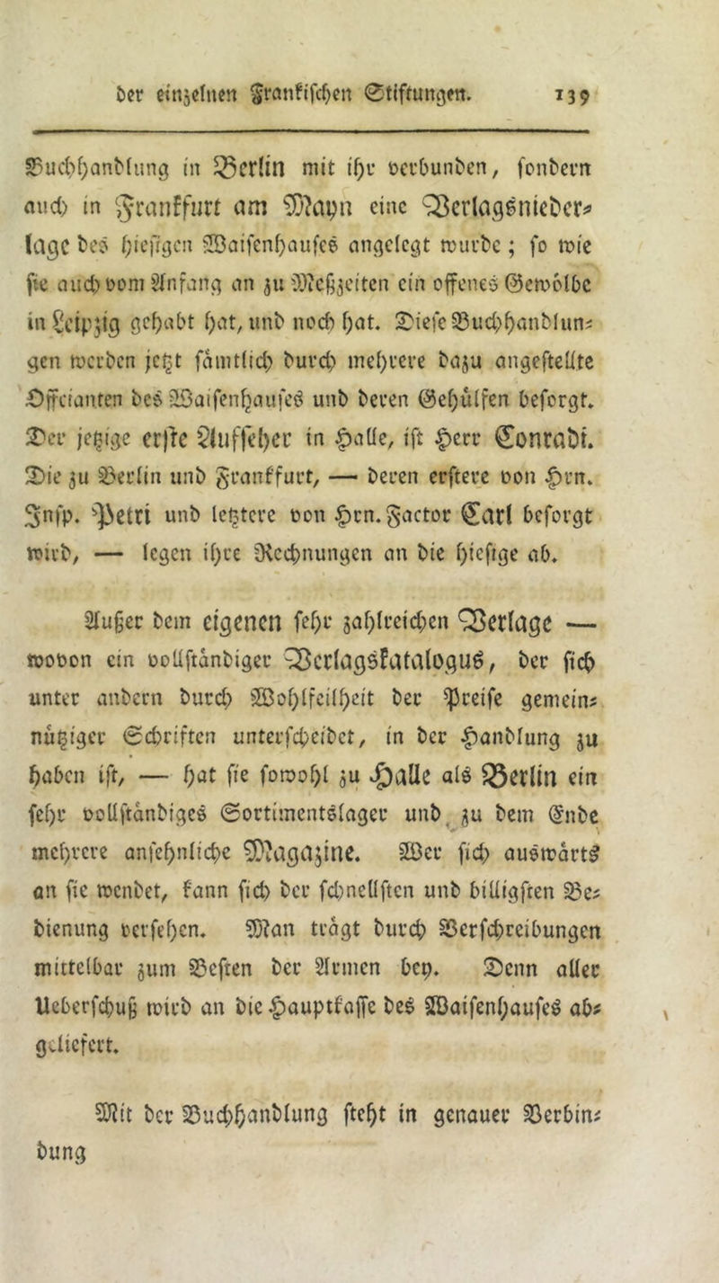 S5ud)f;anblung in Berlin mit il)r oerbunben, fonbern aud> in granffuri am sX>?apn eine ^crlaqenict'cr^ läge beö Oiefigcn -JDaifenfyaufee eingelegt mürbe; fo wie fic auc^Dom Anfang an ju üOicßjeiten ein offenes ©etuolbc »n§cip$ig gehabt f>at, unb noef) f;at. £>iefe33ud)f)anblun? gen werben jetjt famtlicb burd) mehrere baju angefteftte £)ffcianren bcs 2Baifenljaufe$ unb beren @ef)ülfen beforgt. SDer jefcige cr)ie 2luffel)er in £aüe, ift |>err <£onra&i. 2>ie 3u Berlin unb granffurt, — bereu erfteve oon £rn. 3fP- s]3etri unb letztere t>on £rn.§actor £atl befovgt wirb, — legen i()ce Üvcetmungen an bie l)ieftge ab. Slu§er bcin eigenen fel)r 5af)lrcid;en Verlage — wobon ein ooüftanbiger 33cclags?atalügu6, ber ftc?) unter anbern burd) 3Bof;lfeÜf>ctt ber greife gemein? nugiger @cbriften unterfepeibet, in ber |)anblung ju fjaben ift, — f)at fie fornof)! ju Jpalk al$ Berlin ein fef)r oollftanbigcö ©ortimcntslager unb 3U bem @nbe mehrere amef>nlid)e SSftagajine. 2Beu fid) auswärts an fie wenbet, fann fid) ber fd)ncÜftcn unb billigten S?e? bienung rerfepen. 5ftan tragt burd) Sßcrfcpreibungen mittelbar §um Sßcften ber Sinnen bet). £)cnn aller Ucberfcpuß toirb an bie §auptfaffc beS 2Baifenl;aufe$ ab? geliefert. 5ftit ber 33ud)panblung ftept in genauer Serbin? bung