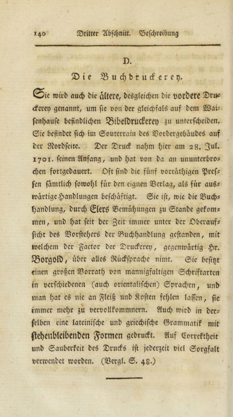 D. 2Die 3$ u dj b r u cf e r e 9. Sie wirb auch bie alfCVß, begleichen bie bOftWC Sru? «deren genannt, um fie non ber gleicpfalS auf bcm £ßai? fenfyaufe bejtnblicben 33ibßlbrucfßtei) gu unterfd;>eiben. ©ie bcftnbct ftd> im Souterrain be& SSorbergebäubes auf ber Siorbfcite. Ser Srucf naf;m hier am 28. 3>uf. 1701. feinen Anfang, unb f;at oon ba an ununtcrbro? eben fortgebauert Oft finb bie fünf oorrat()igen *J)ref? fen famtlid) fomof)l für ben eignen Verlag, als für au$? wartige£>anblungen befebaftigt ©te tft, wie bie 23ucb? fjanblung, burd) 0ßfg §5emüf)ungen gu ©tanbe gefönt? men, unb f)at feit ber $eit immer unter ber Oberauf? fiebt beS §Bcrftef>crg ber SBucbbanblung geftanben, mit toeld)cm ber gactor ber Srucferep, gegenwärtig £r. ^orgo(t), über aUc$ 3\udfprad)c nimt ©te beft^t einen grofen S^orratb non mannigfaltigen ©d^riftarten in ocrfd)iebencn (auch orientalifd;cn) ©prad)en, unb man f)at cS nie an $lci§ unb heften fehlen laffcrr, fie immer mehr gu oeroollfcmmncrn. ?lud; wirb in ber? felben eine lateinifebe unb gried)ifd)e ©rammatif mit fkt)ßnblcibent>en Jotmen gebrud't. ?fuf ($orreftl)eit unb ©auberfeit bes Srucfe ift jeberjeit biel Sorgfalt fcermenbet worben. (53crgl. ©. 48.)