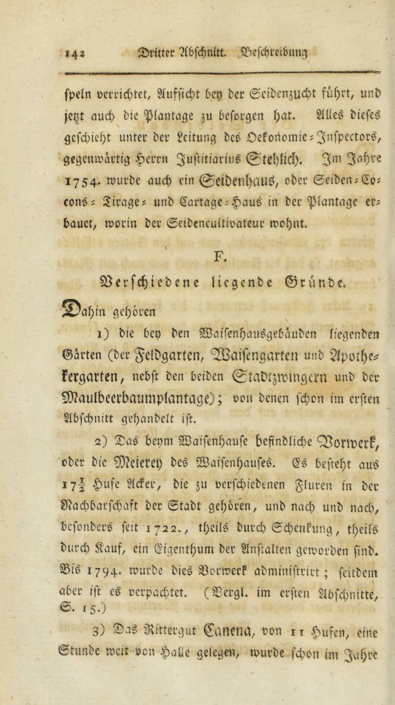 fpein perrid;tet, 3tuffict)t bcp ber 0cibenjud>t führt, unb jegt aud> bie ^Montage ju befolgen bat- 2üleg biefeg gcfd)td)t unter bet* Rettung bee £>ef ortende? 3‘nfPcctor^/ gegenwärtig £errn 3uftitiariug 3m 3nf)t*e 1754. würbe auch ein 0etbenl)aug, ober 0eibcn?<2o? cong? Mirage? unb @artage?|)aug in bee ^iantage er? bauet, worin bet ©eibeneuitioateut wobnt. i F. ctfdj(ebene licgcntc ©rütibc, ©af)in geboten 1) bie bep ben 3Batfenbauegebäubcn ftegenben ©arten (ber gclbgßrtcn, (2Baifengartcn unb 5lpotf>c^ Fergßrfen, nebft ben beiben StaDtjroingeni unb ber ^aulbeefbaump(antage); von benen fd;on im erften Slbfdjnitt gef)anbelt ift. 2) £ag bepnt SSBatfenbaufe beftnbticbe QBorittCrF, ober bic feieret) beg Saifenbaufee. @g befreit aug 17I &ufe 2Jcfer, bie ju oerfcb (ebenen §luren in ber 9iad)barfcbaft ber 0tabt geboren, unb nach unb nach, befonberg feit 1722., tbeils burcb ©d;enfung, tbeifg burd) $auf, ein @tgentbum ber Slnftalten geworben finb. S3iö 1794. würbe bieg sBcrwerf abminiftrirt; feitbem aber tft eg rcrpad;tct. (SBergl. im erften $lbfd;nitte, 0. 15.) 3) 2>ag Rittergut ©anena. t>on 11 laufen, eine 6tunbe wett Pon ^alic gelegen, würbe fd>on im ^abre