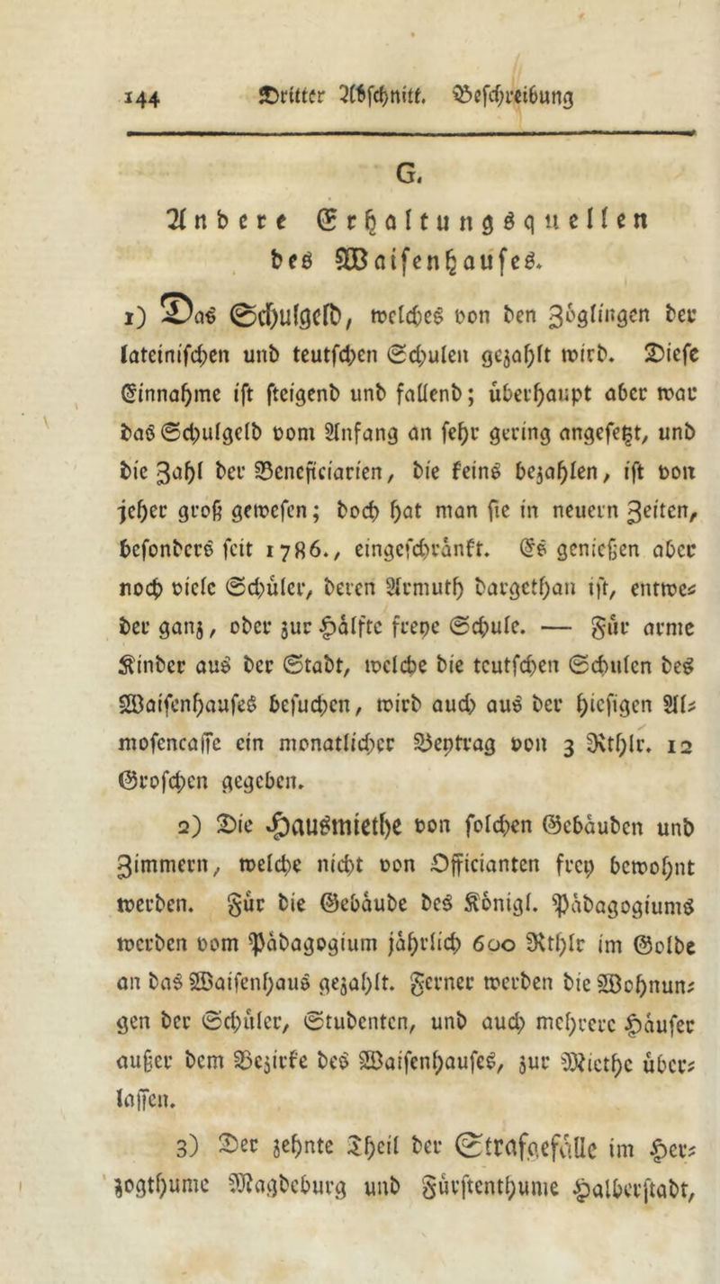 G. 2f n b e r e © r § ö 11 u n Ölquellen beö 3Baifenhaufe& i) ®at> 0rf)u{gefb, »elcbes Don ben goglingen lateinifdjen unb teutfd;cn ©d;uleit gejagt »irb. 2>iefe Gnnnafjme ift ftcigenb unb faüenb; überhaupt aber »ae baö@d;u(gc(b oom Anfang an fef)r gering angefetjt, unb bic gal)! ber 33cncfteiarten, bie feinö bejahen, ift ooix jeljec groß getoefen; boef) bat man fic in neuern gelten, befonbere feit 1786., eingefebtanft. genießen aber noch oiefe ©cbüler, beren Ärmutf) bargetfjan tft, ent»e* ber ganj, ober $ur £)ilftc frepe ©d;ule. — gut* arme $inbcr au£ ber ©tabt, »clcbe bie tcutfd>en ©dntlcn beg Söaifcnf)aufeS befugen, toirb aud> aus ber f;icfigcn 2\U mofencajTe ein monatlicher 25eptrag oott 3 0\tf;lr, 12 ©rofeben gegeben. 2) 2>ie dpau£mietl)e Don folc&en ©ebauben unb gimmern, n>eld)e nid)t oon Officianten frep be»of;nt »erben. §ur bie ©ebaube be$ ftonigl. ^abagogiumS »erben oom ^abagogium jährlich 600 üvtl^Ir im ©olbe an ba$ 2Baifcnf;au$ gezahlt, ferner »erben bie 2öof)nun; gen ber ©dntlcr, ©tubenten, unb aud; mehrere Raufer außer bem 33ejirfe beö 28aifenl;aufeg, jur Diethe über? laßen. 3) $er jef)nte $f)ci{ far Strafgefcille im £ec* $ogtf)ume SÖhgbeburg unb §urftentl;ume £alberftabt,