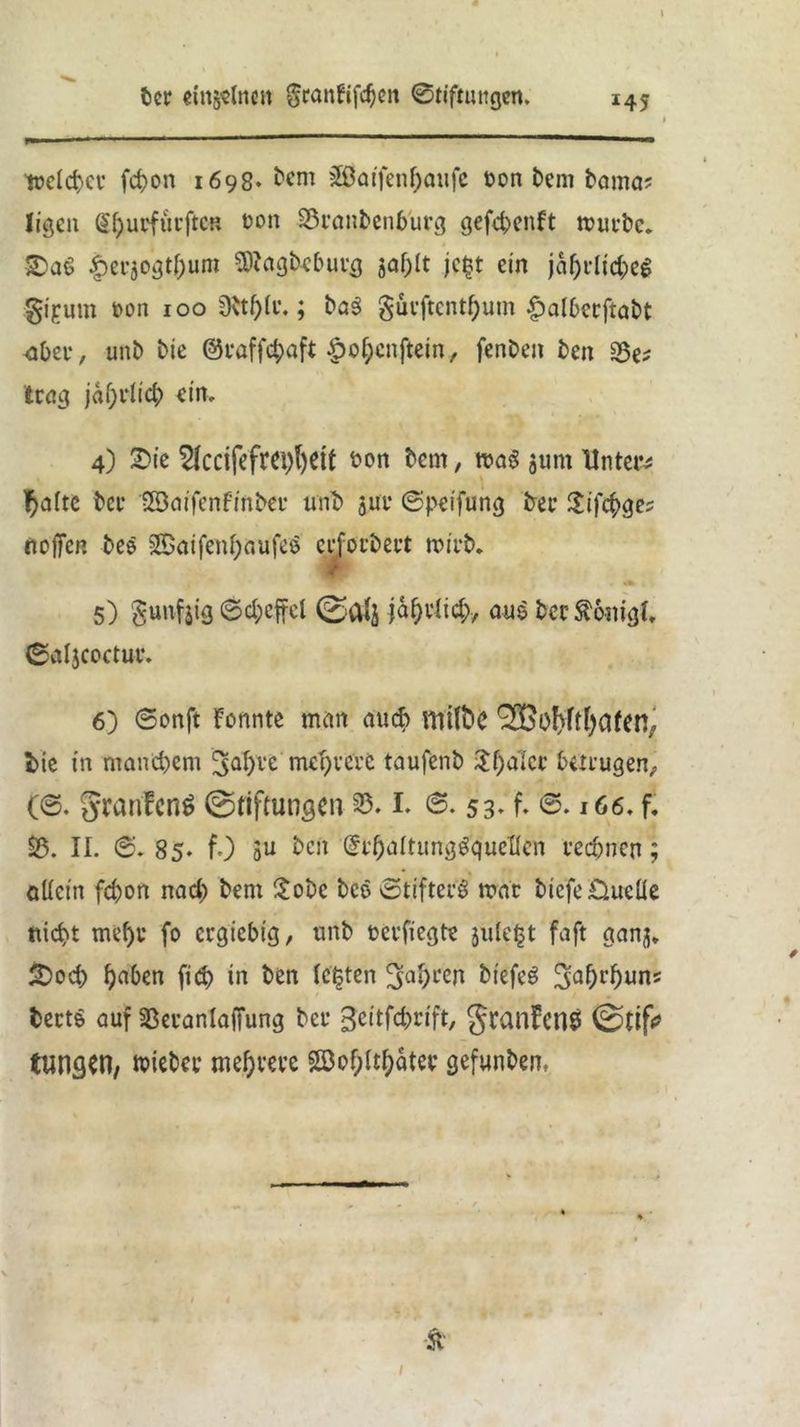 \ tt?clct>cv fcfron 1698» Mm 3ßatfenf)aiifc t>on frem frama? Jigcit Sfyurfurftcn üon S5eanfrenburg gefd;>enft mürbe. £>a6 |)er5ogtf)um Stfagbcburg jaf;lt jegt ein jaf)dtd;eg gipum t*on 100 Dttf)(t\; fra$ güeftcntf)um £albcrftafrt <tber, unb Me ©raffdjaft £of;cnftein, fenfren fren 2$^ trag jäfyvlid} ein, 4) £>ie 5kcifefrci)l)Ctt fron frcm, m§ 511m Untere fyatte free lEöaifenfmfrer unt» j;ui* ©peifung free £tfeiges nojfcR free 2£aifetd;aufes crforfrert mirfr. 5) §u»fe ©d;effel ©Ctfj ja^elid;, aus frcrftonigi, ©aljcoctue. 6) ©onft Formte man aud> ^BfrfvftfyafeR, t>ie in niand)em ^afyre meutere taufenfr Sfyalcr betrugen;, (©. §ranfcn$ ©riftungcn 33.1. ©. 53» f. ©• 166. f. 25. II. ©. 85. f.) 3U Mn ßf&öltungSqueflen rechnen; allein fc&on nad; frem £obe free ©tifterS mar frtefe Quelle ttic^t mehr fo ergiebig, unfr oerfiegte jule^t faft ganj* SDod) haben fiefr in fren testen 3nt)ren biefeS JJahrhuns frerts auf SBeranlaffung free gcitfdjrift, Jranfcnä tttng^n, miefree mehrere Söof;iti;atee gefunfrem ■Ä /