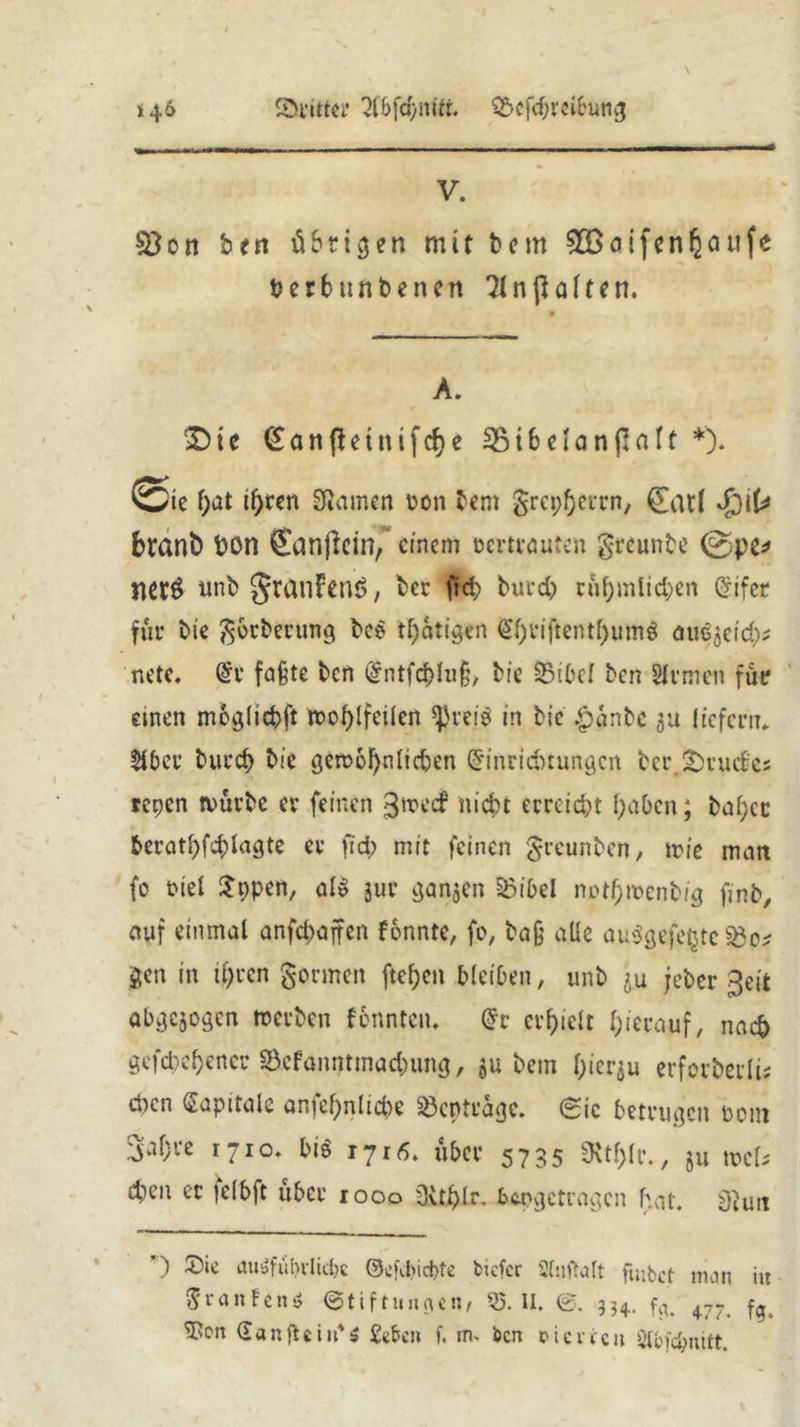 Sritter 2l&fdjmtt. £>cfchreibung »46 V. 83 on ben übrigen mit bern 5Böifen§öiife fcerbttnbencn 2ln galten. A. £>ic (£anfhtnifche 33i6elanßaft *). ei£ hat ihren SRamen Den bern grcpherrn, (£at( Sj\U brant) t?on Sanjlcin, einem tm-trauten greunbe @pe* necö unb granfens, ber fid; burd) rühmlichen Gnfet für bie gbrberung bce tljatigen ^f)riftentf)umö au^eid); net?« @r faßte ben (£ntfcbluß, bi? 35ibel ben Sfvtneti für einen moglicbft »ohlfcilen ^veiö in bie £anbe 3a liefern* über burcf> bie gewöhnlichen Einrichtungen berBruches repen würbe er feinen ^weef nicht erreicht haben; bal;cc berathfchlagte er fid; mit feinen greunben, wie matt fo Diel $ppen, al$ jur ganzen &ibel notf;mcnbig ßnb, auf einmal anfcf>affen fonnte, fo, baß alle au$gefe£te $5o* gen in ihren gönnen ftefjen bleiben, unb ju jeber geit abgewogen »erben fonnten. Er erhielt hierauf, nach gefächener ©cfanntmadumg, 5U bem hierzu erforberli; eben Kapitale anfehnlid)? Söcptrage. (Sie betrugen Dom 34« 1710. bi« i7ifi. fjbctr 5735 *Rt!;(r., Ju »c[* 4>C|1 « tclbft über 1 ooo sSvtfjilr. hÄogctvagcn hat. äimt ’) ausführliche ©cfd>id)fe tiefer Shtftalt fmbet man iit 5r an fett* Stiftungen/ 35. II. ©. 3?4. fy. 477> ^cn San ft ein' s geben f. m- ben rtevren Slbfcbnitt.