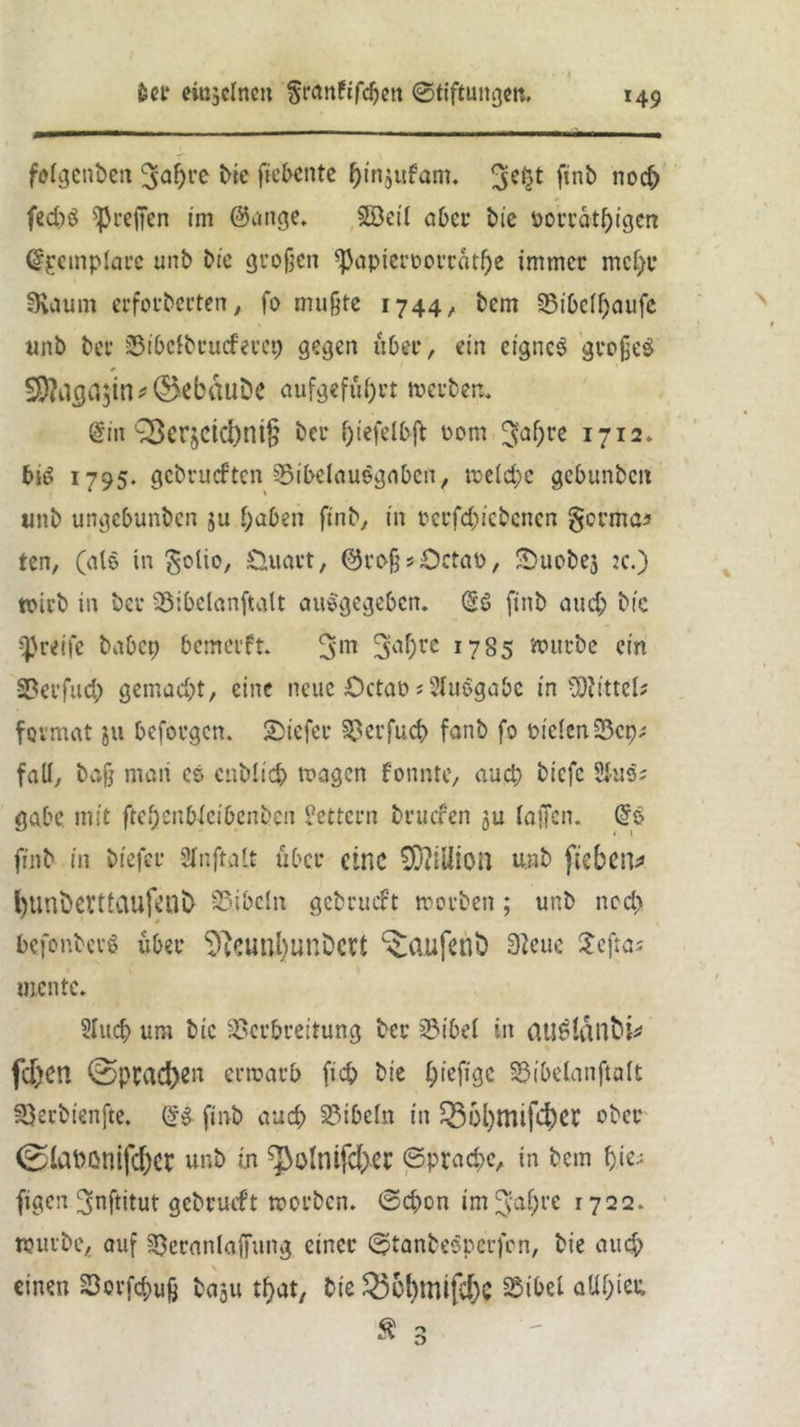 folgenbett ^apre We (tebente pinjufam. 3*$* finb noep feeps ^reffen im ©ange. SBeil aber bie »orratpigen (Sgeinplare unb bic großen ^apieroorratpe immer mepr IKdum erforberten, fo mußte 1744/ bem 33ibefpaufe unb ber SStbclbrucferep gegen über, ein eignes großes §D?dfla$in*@>ebäuDe aufgefüprt »erben. @in Q3er^etd)ni§ ber fjiefelbft rom %af)ve 1712. bis 1795. gebrueften Sibelauegnben, meld;c gcbunbcit unb ungebunben $u paben ftnb, in cerfcpic&cncn gorma* ten, (als in golio, Üuart, ©voßsOctao, Suobe3 :c.) trieb in ber 35ibelanftalt auSgegeben. @S finb auep bic greife habet) bemerft. 3m 3aPre 1785 »utbe ein -23 er fud; gemacht, eine neue £>ctat> ;21uSgabc in -Wittel# fovmat ju Peforgcn. tiefer 23erfuep fanb fo biclcniBcp; fall, baß maii cs cnblicp tragen fonnte, auep biefc 2Juis gäbe mit ftepenWcibcnben Lettern bruefen ju laßen. @S ftnb in biefeu 2fnftalt über eine 03?iü*ion unb fteben* l)unberüaufenb 23ibcln gebrucFt morben ; unb ne cp befonbcrS über üftcunpunDett ^aufent) 3?eue Sejtos mente. 21ucp um bic Verbreitung ber 23ibel in auSlanfci* fcjpen ©prad)en erraarb fiep bie piefige 23ibelanftalt 23erbienfte. @S finb au cp Bibeln in Q36l)mifcpec ober 0iapßntfcf)er unb i.n ^olnifcpec ©praepe, in bem pie; figen 3nftitut gcbrmft »erben. ©d)on im^apre 1722. »urbe, auf 23eranla(fung einer ©tanbeSperfen, bie au dp einen 23orfcpuß baju tpat, bie $3&pmifcpC Vibet aUpter,