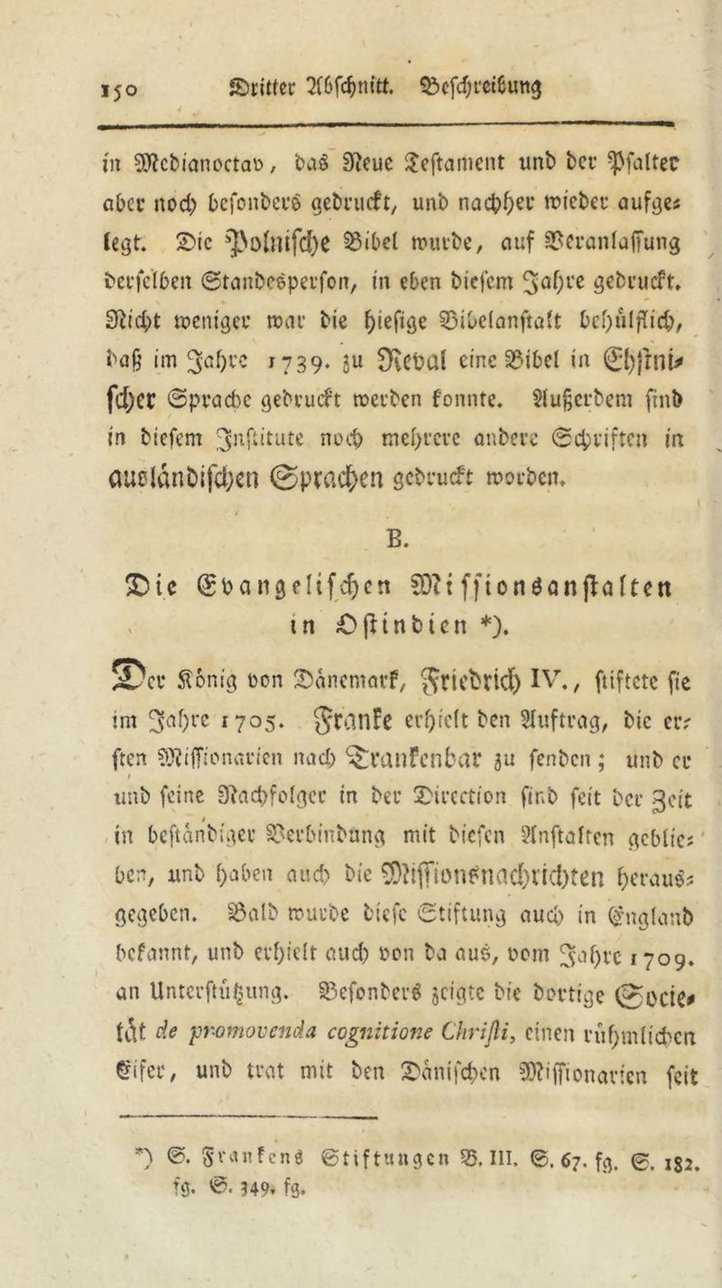 dritter Wdjmtt. £>efd)m6ung in Sftcbianoctau, ba$ 9?eue Seftament unb bei’ ^Pfaltec aber nod) bcfonberS gebrucft, unb nachher roicbet* aufges (egt. 2>ic ^ofoifdje 53ibe( mürbe, auf 3?erania(fung bci’fe'Iben ©tanbeeperfon, in eben biefcm 30^« gebrucft, 9?id)t meniger mar bie f>iefiöc 33ibe(anfta(t bei)ulflid), ba§ im 3af)rc 1739. ju ^ebül eine 2?ibel in 0)jrnt* fd;ec ©pracbe gebrucft werben fonnte. $lu§erbem finb in biefem jjnftitute noch mehrere anbere ©Triften irt oueldnbifcbcn ©prcic&en gebrucft worben. 1 B. £)te (£bangeltfcfjen SÖ?t ffionöangalten tn Ofttnbien *). 5üer ft&nig non Sanemarf, Jriebrid) IV., fuftete fie im ^af)rc 1705. {Jrdnfc erhielt ben Auftrag, bic er.' ften SJiiffionavien nad) ^Mnfenbar 5u fenben ; unb er ; unb feine Sftacpfolgci* in bei’ X’ircction finb feit bei’ ßcit in beftänbiger 3?erbinbung mit biefen 2lnftaltcn gcblics ben, unb ()aben auch bie $?tjTiönfnad)rid)ten &erau$s gegeben. §Öalb trurbe tiefe Stiftung aud) in (gnglanb befannt, unb erfjielt aud) öon ba aus, t?om ^afyrc 1709. an Untci’ftufjung. SJefonberS geigte bie bortige @ocie* tdt de p'omovenda cognitione Chrifli, einen i’ühtrdicbcn £ifei’, unb trat mit ben $änifcben 5J?iffionavien feit *) ©• Sranfcn« Stiftungen 35. TU. ©. 67. fg. 0. 152. fg. S. 349* fg.