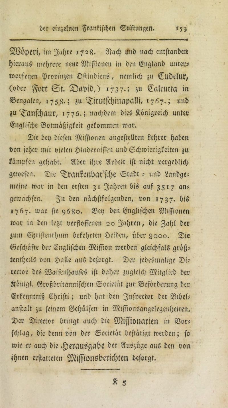 SBopert, im 3a5l‘c i728‘ 0iact> #ib nach entftanbert hieraus mehrere neue SÜbiffionen in ben @nglanb unter? tborfenen iprobinjen Öftinbieng, nemlirf) ju CuDdUt*, (ober ^ort 0t. ©aütö,) I?37-; 8^ €a(cutta in Bengalen, 175s.; 8« ^trutfci)inapallt, 1767.; imb 8« ^dnfebaur, 1776.; nad;bem bie$ Sonigreicb unter @ng(ifd)e jßotma^tgfeit gekommen war. SDi’c bep bi'cfen SDciffionen angefteüten ?cf)ver haben bon je^cr mit bieten-£>inbermfTen unb ©dmnerigfeiten 8« fampfen gehabt. Stber tfjve Strbrit ift nicht bergebfirf; gemefen. &ic ^tanfcnbat’iche ©tobt ; «nb 2anbge? meine mar in ben elften 31 fahren &i$ auf 3517 an? gemaebfen. ^en naebftfotgenben, bon 1737. bi$ 1767. mar fie 9680. S5cp ben @nglifc&en 5ftiffionen mar in ben letjt berftoifenen 20 3ahren/ bie 3öh* ber jum @bnfrentt)um 6cfcl)t'tcn Reiben, über 8000. 2)ic @efd)afre ber dnglifcben Million merben gteicbfatS grbfj? tentf>evi6 bon f>atte au$ befolgt. 2)er jebeSniatrge S>i? 1 rcctor bes §Baifenf)aufe$ ift baf)er jugteid) SDiitgticb ber Sönigl. @ro§britannifd;en ©ocictat jur 33ef6rberung ber (Srfenntnijj Spvifti; «nb t)at ben ^nfpector ber 33ibel? onftalt ju feinem ©efjfilfen in ^iffionsangetegenheiten, £>er jDirectoi* bringt auch bie SDiifftonaviert in 23or? fcplag, bie benn bon ber ©ocietat beftatigt werben; fc mie er auch bie Joerauögdbc ber Sfuejüge au$ ben bon it>nen erftatteten ^ijfionebertchtcn beforgt.