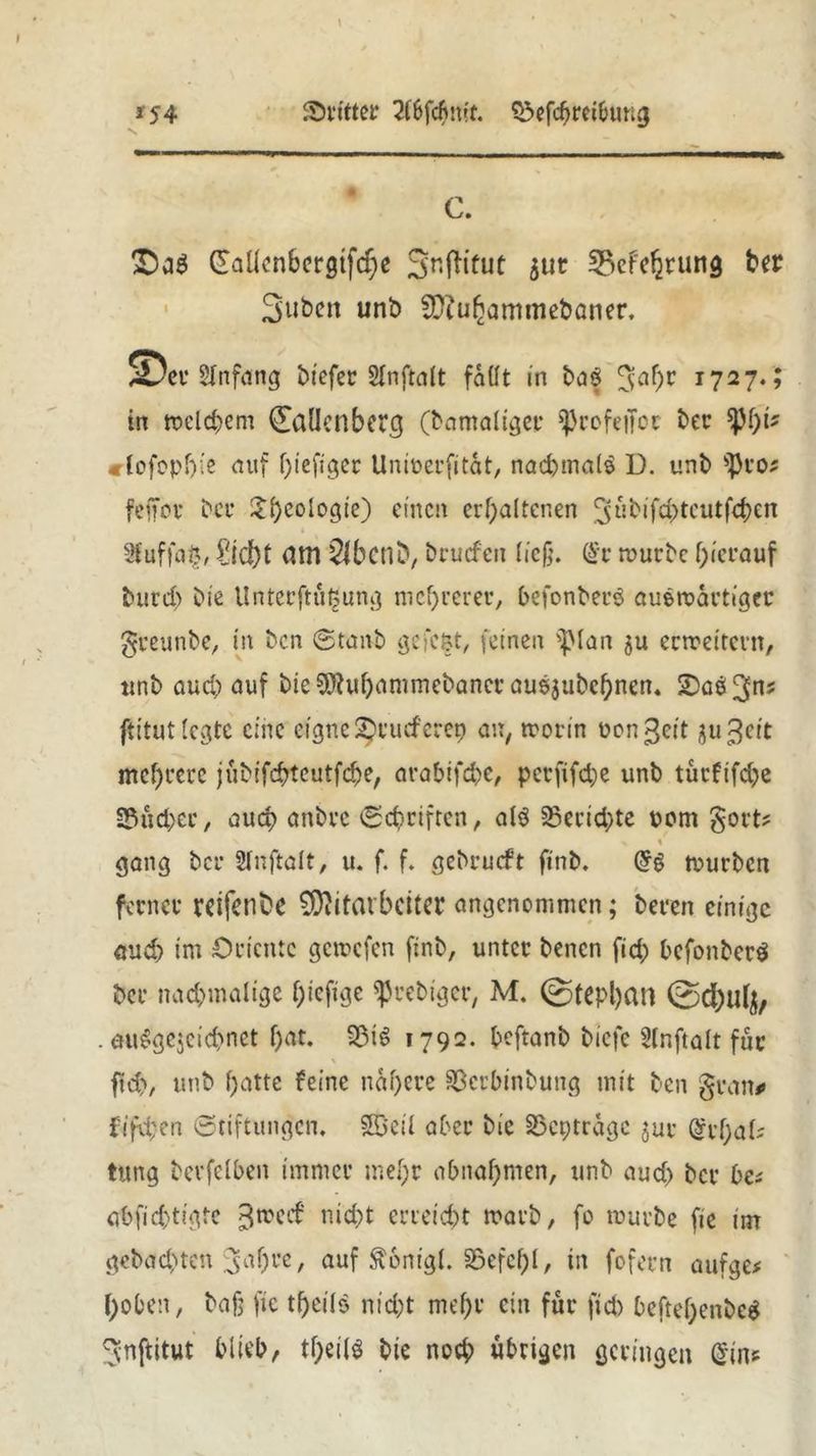 dritter 2d>fcfmft. SSefchreibung *54 c. *Da$ £aÜonbcrgtf<f)e SnfHtut 511c Verehrung ber Subett unb Muhammebaner. SDer Anfang bi'efec Slnftalt faüt in baf x727‘» in welchem Callenberg (bamaltger ^rcfencc ber $}M)i? clofophie auf f)iefigec Unioerfitat, nochmals D. unb sJ)ro? fcffov C'cr 3:f>coiogte) einen erhaltenen 3tibifchtcutfd>cn t 3fuffa§, Pid)t am Slbcnb/ bruefen ließ. @v mürbe hierauf burd) bie Unterftüljung mehrerer, befonberS auemartiger greunbe, in ben Staub gefe&t, feinen fplan $u erweitern, ttnb aud) auf bieSWuhammebancr ausjubchnen. £5a$3ns ftitutlcgtc eine eigne Srutferep an, morin üongeit gu 3clt mehrere jübifefrteutfehe, arabifche, pcrfifdje unb türfifd^e Sucher/ auch anbre Schriften, als Berichte rom gort? > % gang ber Slnftalt, u. f. f. gebrueft finb. GfS mürben ferner reifende Mitarbeiter angenommen; beren einige auch im Oriente gemefen finb, unter benen fid; befonbetS ber nachmalige hefige ^rebiger, M. ©tcpl)an 0d)ul^ . auSge$cichnet hat. 33i$ 1792. beftanb biefe Ülnftalt für \ fld), unb hatte feine nähere Scrbinbung mit ben grau# fifd;en Stiftungen, ©eil aber bie 35cptragc jur @rf;al? tung bevfelhen immer mehr ahnahmen, unb and) ber he? abfichtigte ^med nicht erreicht marb, fo mürbe fic im gebachten 3af)re, auf $6nigt. SSefehl, in fofern aufge? hoben, bafj f»e tf)eilS nicht mehr ein für fich beftef)enbeS ^nftitut htieh, tj)eilS bie noch übrigen geringen (Sin*