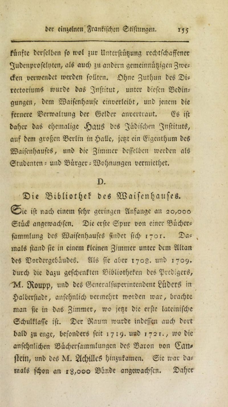 fünfte bcrfclben fo wo! jur UnterfttHjung red)tfd>affener ^ubcnpvofelntcn, nie aud) 3« anbern gemeinnüljigen 3we? <fen toevwenbet werben foflten. £)f)ne 3utl)un bee £>i* rectoriumS würbe bao ^nftitut, unter btefcn Vcbin? gungcn, bem SBat'fen^oufe einocrlcibt, unb jenem Me fernere Verwaltung ber ©clber anoertraut. @3 ift t>af>cu bae ehemalige »f)au$ beS 3‘utüfcben ^nftitutS, auf bem großen Verltn in £aüc, je£t ein ©igeutljum bc6 2öaifenl)aufc$, ttnb btc gimrncr betreiben werben al$ Stubenten? unb Vüracrs SQo»)niingen Permietl)ct. D. ' £)te 33t6[totf2ef beö Sßatfen^oufeö. Sic tft nad) einem fd)r geringen Slnfange an 20,000 gtuif angewaebfen. 2>ie erftc (Spur oon einer 93 ueber* fammlung beg SDatfenfjaufcö ftnbet fid; 1701. £a? % mal$ fianb fie in einem fleinen gnnmec unter bem SXitart be$ Vorbergcbaube.3. S»Is fie aber 1708. unb 1709. burd) bie baju gefdjenften Vibliotbefen bcö *Preb;ger$, SKoupp, unb ^ ©eneralfuperintenbent £übett> irt £albcrftabt, anfe^nltcb t>ermef;rt worben war, brachte man fie in ba£ gimmer, w0 ic^ ^;c crftc Inteinifcbe Scbulflaffe ift. £>er 3\aum würbe inbeffen auch bort halb ju enge, befonberS feit 1719. uab i?2r., wo bie anfcfynlidjen Vücberfammlungen bc$ Varon t>on (Tan* fkitl, unb bc$ M. 2{c&iIIc6 ^injufamen, Sic war ba* nutfS fc^on an 18,000 Var.be angcwad;fen, £af;cc