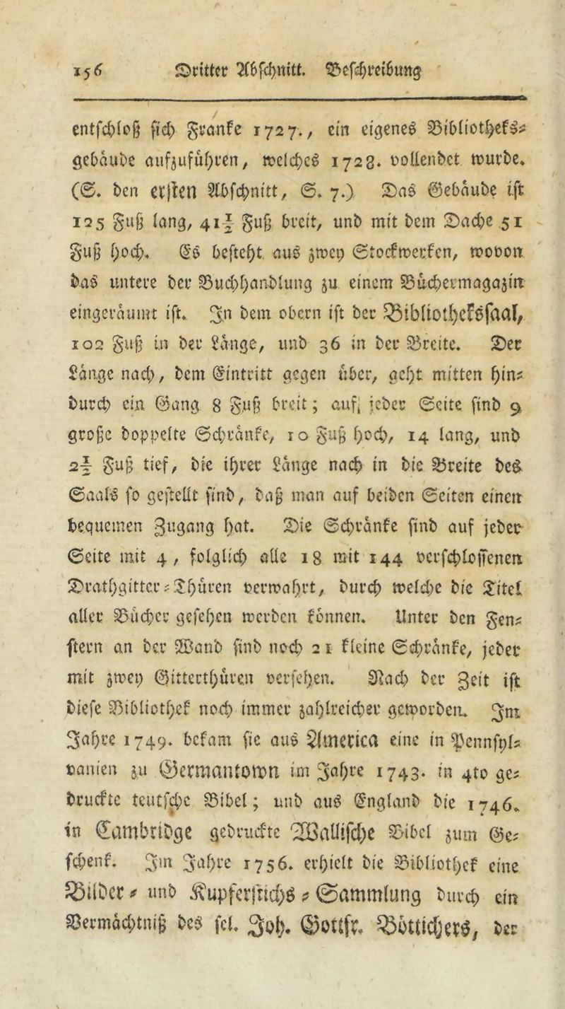 dritter 2(6fd)nitt. 93efd;mbung 15^ entfcbleß fid; gtjanfe 1727., ein eigene^ 23ibliotl)ef&: gebdube aufjufliefen, meines 1723. oollenbct mürbe. (0. ben ctfictl Ülbfcbnitt, S. 7.) £>a$ @ebdube tft 125 §u§ fang, 41* §uß breit, unb mit bem 2>ad)e 51 gufj f;o4>. Dcftcf)t au$ 5mct; Stocfmerfcn, wooon ba$ untere ber 33ud;l;anblung ju einem 33ud;ermaga3in eingerdumt ift. ^n bem obern ift ber $3tb(tOÜ)cFßfaaf, 102 §uß in ber Sange, unb 36 in ber Breite. £)ec Sange nach, bem Eintritt gegen über, acf;t mitten f)int burd; ein @ang 8 &u§ breit; auf, jeher Seite finb 9 große hoppelte Sd;rdnfe, lo gußbocb, 14 lang, unb 2f $u§ tief, bie ifjrer Sange naef) in bic Breite be& Saab? fo gefteüt finb, baß man auf beiben Seiten einen bequemen 3l*gang fyot« Sie Sc^ranfe finb auf jeher Seite mit 4, folglid; alle 18 mit 144 Pcrfc$>lojTenen £ratf;gittee; $f)üren t>crroaf;rt, burcf) meld;c bic £itel aller Sucher gcfcf;en mcrbcit fennen. Unter ben gen* ftern an ber 28anb finb nc-d; 2 1 Heine Sd;rdnfe, jebec mit 5tuet; @ittertf;üre.n oerfetjen. Sftad; ber 3eit ift biefe ^ibliotßef ned; immer jaljlreicbee gemorben. ^ni 3uf)i’e 1749- befant fic aus America eine in ^ennfpls tauien ju 0ermaiUOttm im 3al)re 1743. in 4to ge; bruefte teutfd;e SMbel; unb au$ @nglanb bie 1746. tn ^ambribge gebruefte '2ßalItfc()C 2>ibcl jum @e? febenf. Sin ^al;re 1756. erl;ielt bie S3ibIiotl)cf eine bittet* unb Äupfer|nd)$ > «Sammlung buvrf) ein SCecmädHrnB bcs fcl. 3oi>. ©OtSft. SBüttlC^ecÖ, bst