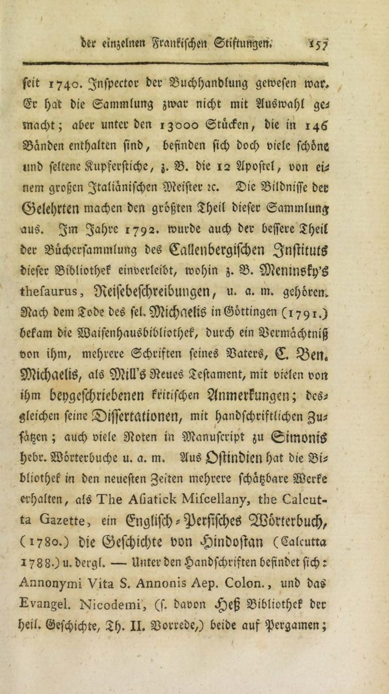 feit 1740. ^nfpwtoc bcr 23ucppanblung gemefen tnar, @r pat bie Sammlung jmar nid;t mit EluSmapl gei snad)t; aber unter ben 13000 Stucfen, bie in 146 33anben enthalten ftnb, befinben fid; bod> Diele fd;6ne ttnb feltene ftupferftiepe, 5. 33. bie 12 SIpoftcl, Don eü nem großen ^talianifcpen Reiftet’ ic. 2>ie 33ilbni|Te ber ©eierten machen beit geegten ^f>eil biefer Sammlung; aus\ 3nf)re 1792* mürbe uuep bei* beffere 3:f>eiC ber 33ücperfammlung bes fallen bergifepen 3n(fitutö biefer S5tbliotf>cf eineerleibt, mopin 3. 93. SDktttnbFp’ö V thefaurus, Svetfebefcpretbutigen, U. a. m. geporem Sftucp bem $obe be$ fei. $0}icpneliS in@ottingen C1791.) befam bie 58aifenpau$biblictpef, burep ein Söermad^tnig öon il)m, mehrere Schriften feinet 93ater$, ^ett« ^Ditc^aeliö, als 9M’ö 3ReueS Seftnment, mit Dielen Dort ipm bepgefeprtebenen fiitifepen 2(nmerFungcn; bes* gleichen feine ©ijfcrtationen, mit punbfcpriftlid;en gu* faßen; auch Diele Sftoten in 9ttanufcript ju 0imoniÖ pebr. Söorterbucpe u. a. m. $lug DfHnbien pat bie 33t* bliotpef in ben neueften feiten meprere fepapbare SEÖerfe erhalten, alö The Afiatick Mifcellany, the Calcut- ta Gazette, ein 0iglifcp *3)crjlfcpe$ <2B6r(crbud^, (1780.) fcje ©efepiepte t>on ^inbofran (Caicutta 178 80 u.bergl. — Unter ben $anbfcpriften befinbet fiep: Annonymi Vita S. Annonis Aep. Colon., unb ba$ Evangel. Nicodemi, (f. baron T)efj SMbliotpef ber peil, ©efepiepte, 2p. II. SSorrebe,) beibe auf ^ergamen;