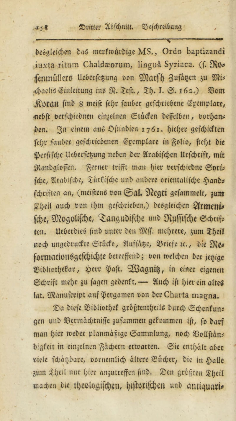 •1)8 'Dritter 2fbfcl)mtt. QVfdjreibimg * —s begleichen bas mcrftturbige MS., Ordo baptizandi iuxta ritum Chaldaeorum, linguä Syriaca. (f. fcntnültcrß Uebcrfe$ung ton Stoff) Bufa^cn ju 2JM* Umleitung in$ 3J» £eft., £f). I. 0.162.) 23otn ÄOtan finb 8 rneift fefjc faubcc gcfd)viebcne dpcmplare, *tebft tcrfd)tebncn einzelnen ©tuefen beffelben, torf)ams bett. 3>|t einem au# Öftinbfen 1761. fjtc^eu gefehlten fcl)e fauber gefcbvicbenen @pcmplare in golio, Die ^perftfd;c llcberfepung neben bei’ 2trabifd;cn Urfcbtift, mit IRanbgloften. gerner trifft man f)ier terfebiebne ©pri* fd>e, Sluabifcbc, Xurfifcbe unb enbeve orientalifebe £>anb* fc&ciften an, (meiftenS ton @al. 9tCgri gefammelt, junt £l)eil aud) ton if)tn gefcbricben,) begleichen fa>e, SD'ogolifcbe, ^angubifcbe unb OvujTifcbe ©ebrifc ten. tleberbics finb unter ben 3R|f. mehrere, §unt Xbeil noch ungebruefte ©tuefe, $luffa$e, Briefe re., Die £)te* formattonögefebt^te betreffend; ton melcben ber jepige $$ibliotl)efar, £erc $aft. ‘Sßagni^, m einer eigenen Schrift mehr 511 fagen gebenft.— 2lud; ift hier ein alte$ lat. SÜfcanufccipt auf^ergamen ton ber Charta magna. £)a biefe 2$ibliotl)cf größtenteils burd) ©d;enfuns gen unb 33ccmad;tni|Te jufummen gefommen ift, fo barf man l)tec tteber planmäßige Sammlung, noch 33oüftän? bigfeit in einzelnen gäcpern entarten, ©ic enthalt aber ttelc fcbäjjbare, ttutemlicb altere Sucher, bte in |)alle jum XI)eil nur l;ier anjutreffen finb. Sen größten £()cil machen Die ttjeutögifctycn, i)ifroufc&ca unb amiquem*