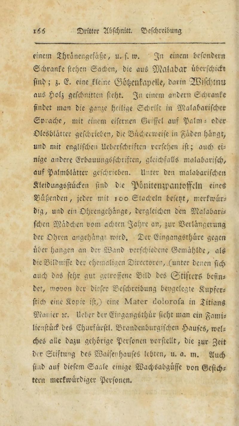 einem Sljtanengefajje, u. f. tr. 3>n einem befonbera Sd)ranfe fielen ©acben, bte au$ 0D?alabar u ber fd) ich finb; 5. (£. eine Heine ©O^cnftipeUe, barm ZÖ3ifa)imi auS £>olj gefebnttten ftcf)t. 3n einem anbern Sdnanfe finbet man bte ganje heilige ©cfcrift tn SRalabarifcbetr ©pradge, mit einem eifernen ©vrffcl auf ^alnts ober jÖleSbldtter gefd)ticbcn, bic 23ud; eerceife in gaben bangt, unb mit englifcben Ucberfcbrtftcn rcrfchen ift; and) eri nige anbere @rbauungefcbrifrcn, g(cid)faUe malabarifcb, auf ^almblatter gcfc^rteben. Unter ben malabarifcben Äleibungeftucfen finb b;c ^Dniten^pantoflfcln eines SSüjjenbcn, jeber mit 100 ©tad;eln befe£t, merfmür* big, unb ein Öf^engefjange, berglcidjcn ben SKalabaris fd)en 3D?abd)cn oom ad)ten L3ö‘)rc ab, jur Verlängerung bei* 0!)ven angef)angr n>irb, ©er @ingang^tf)urc gegen ttbet* hangen an ber §B3anb pcrf$iebcne @emaf)lbe, als bieSBilbuiffe ber ehemaligen ©ircctoren, (unter benen fid> auch bas fcf;r gut getroffene 33ilb beo @tifu*?£ befm* bet, roopon ber biefer 33cfd>reibung bengclegte Äupfet# ftid) eine £op:c ift,) eine Mater dolorofa in £itian$ ^aiiter 2c. lieber bei* (§ingangstl)ur ficht man ein gami* lienftucf bes Churfurftl. 33ranbenburgifcben Kaufes, tbcH d)eö alle baju gehörige Sßcrfonen borftellt, bie jm* ßeit bei* Stiftung bc* V3aiferf)aufe5 lebten, u. a. m. 5Iud) finb auf biefem ©aale einige SBach^abgufe pon ©cfich* teru nteeftpurbiger tperfonen»