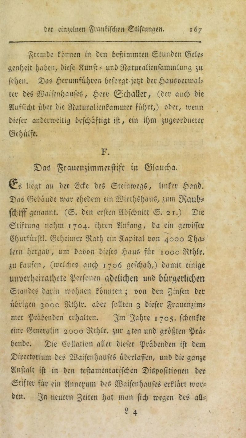 i grcmfcc fennen in ten beftimmten ©tunten ©eief genf)eit liefe ftunfts unt ätotucalienfammlung ju fefyen. Soö -£>erumful)ren beforgt je§t ter |)aueoectrak tcr t'eö ■SSaifenfaufeS, f>cn* 0d) aller, (tcr aucl) tie $luffid;t über bk Sftaturalicnfaimncr fiifyrt,) ober, trenn tiefer antertreidg bcfd;dftigt ift, ein if)m jugeerbneter ©ef)ulfe. F. ■ ©06 5raucnö^»^rridf w ©föu^ö* liegt cm tcr @cfc teg ©teintregg, linfcr £ant« 2)oö ©ebaute mar el)etem ein SBirtl^oug, 3um Dvaulv fcfcijf genannt. (©. ten erften Slbfdjmitt ©. 21.) Sie (Stiftung nal)m 1704. ifjren 2lnfong, to ein germffer Ctyurfuiftl. @ef)cimer fKatf) ein Capitol ton 4000 2f)cv lern f) erg ab, um tobon tiefes |>oue für iooo;Ktl)lr, $u faufen, (mclcbes oud) 1706 gefebof),) tomit einige unt>crl>eirati>cte ^erfonen abc(id)en unt bürgerlichen ©tantes bauin trennen fonnten ; ron ten ginfen tcr übrigen 3000 3Uf)ir. aber fällten 3 tiefer grouenjtm? nur ^rdbenten erholten. 3m Sn^re 1705. febenfte eine ©eneroltn 2000 3\tl)lr. jur gten unt größten ^Jra? bcntc. Sie Kollation oller tiefer ^rdbenten ift tem Sirectottum teg £öoifcnf)oufee uberlojfen, unt tie gonje Slnftalt ift in ten teftomentarifeben Siöpofttionen tcr ©tifter für ein Hnnepum te$ 2Dflifcnl)oufcS crfldrt n>or? fcen. neuern feiten f)<d niön fid) wegen teg oQs