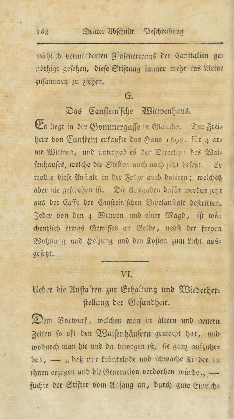 mcifytid) oerminberten ginfencrtragS bet* Kapitalien gei n6tl)fgt gefeiert, biefe Stiftung immer mein* ins kleine jufammen 311 gieren* G. Sbaö Qtattficin’fcfye SOBttroenljung. liegt in btt* ©ommergaflfe in fölaiuta. Tcc grei* t)err oon Conflein erfaufte baP |>au6 1693. für 4 ar? tne SBttmcn, unb untergab e3 bei* 2)ivcctrpn bcS Söais fenf)aufe*, meld;c bie Stellen and) ned; jett befefct. Kt inoüte biefe Slnftalt in bei* geige auch botiren; n>cld>c3 aber nie gefcpeljcn ift. 2>ic SluSgaben bafur reerben jett aus bet* Kaffe bet* Kanftein’fd;cn söibelanftalt beftrittetu 3cbct* üon ben 4 ^Bitmen unb einet* 93iagb, ift mo-- d>entficb etmaö ©emiffeS an @clbc, nebft bet* frepeti $3of;nung unb £cijung unb ben Äoftcn juin 2id;t au^s ge|c$t- lieber bie 2!n|Mtcn 511p (Schaltung unb ^Bicberl^ ficilung ber ©efunbfcett» ©cm üBormurf, melden man in altern unb netterrt 3eiten fo oft ben RalfenKäufern gemacht l)at, unb teoburd) man l)ie unb ba bemogen ift, fie ganj aufjube* ben, — ba§ nur franfelnbe unb fcpn?ad>e ^inbet* iit ifjncn erlogen unb bicöcncration oerborben mürbe,, — fud;te bet* Stiftet* Pom Anfang an, burd; gute Qnnvicfc
