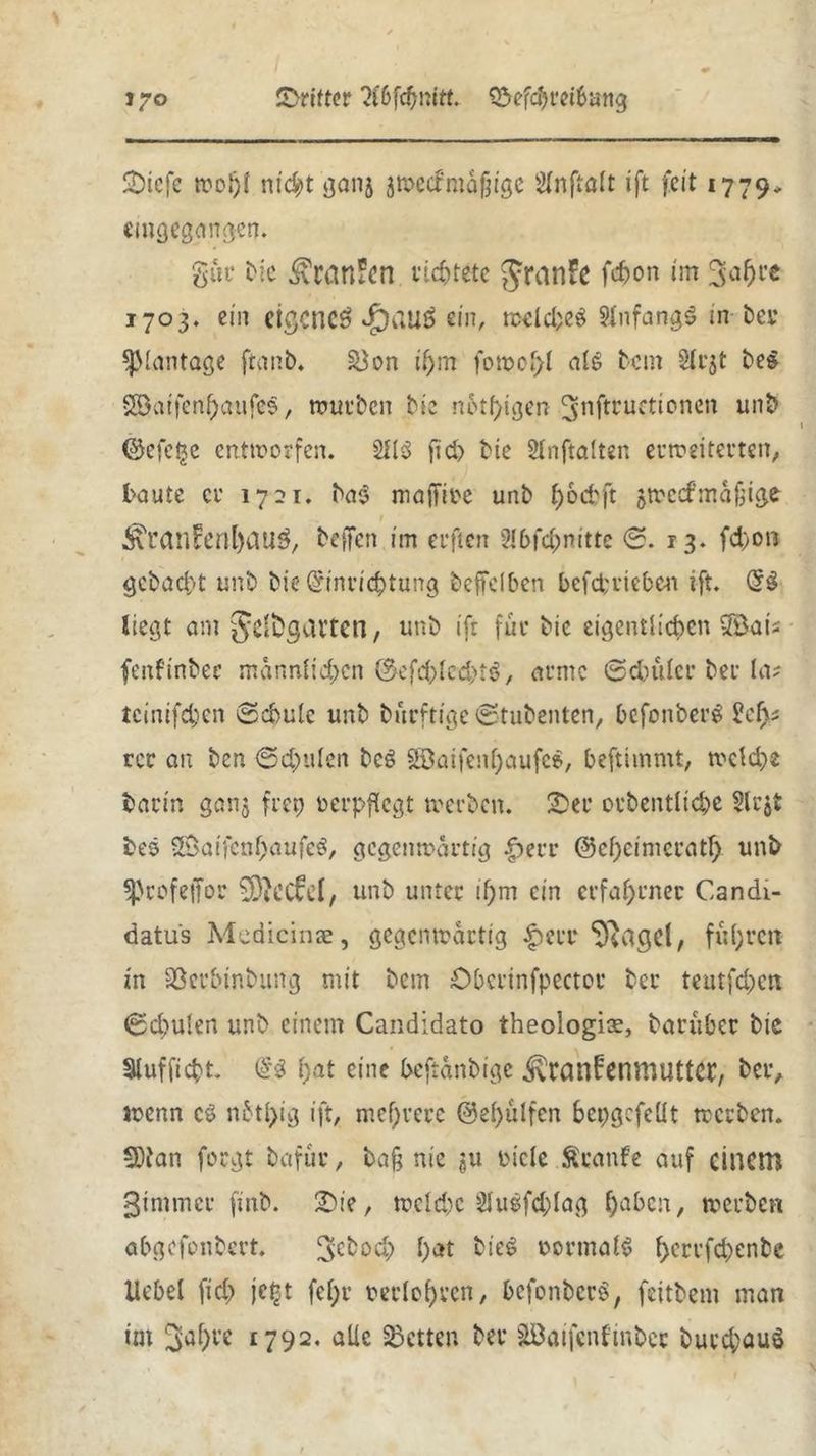 I^O dritter 2i6fcf)mtt. ©ef$ret6an<j SDicfe wo»)l nic^t ganj jmecirmäfjige SInftaft ift feit 1779* angegangen. gut' bie <£ran*en richtete granfe f#on im ^afjre 1703. ein eigene^ ^)auö sin, welches SlnfangS in bei* SJKantage ftanb. &$on it)m fo»ol)l als bem §lcjt be$ $ß)aifenf)aufe$, würben bie notigen ^nftruetionen unb ©efetje entworfen. 2H$ ftd> bte Slnftalten erweiterten, taute er 1721. ba$ majTiee unb fjoebft jwccfmäfjige ^ranfonl)au$, beffen im erften 2Jbfd;nitte 0. 13. fd)on gebadet unb bie (£inri<$tung beffclben betrieben ift. Q£$ liegt am Jyeftgat’tcn, unb ift für bie eigentlichen SSais fenftnber männlichen ©efd)lcd>t6, atme ©dntler ber la? teinifeben ©cbulc unb bnrftige0tubenten, befonberg £cf>* rer au ben <Scpulen beg 2öaifenf;aufe$, beftimmt, tvelche barm ganj ft et) verpflegt »erben, £>er orbentlicbe 5lr$t bes SÖaifen&öufeS/ gegenwärtig |>err ©cf;cinicratf) unb Sprofejfor ^DiCCfel, unb unter if)m ein erfahrner Candi- datus Mcdicinae, gegenwärtig £ierr ‘Diagel, fufyrctt in Söccbinbung mit bem Obcrinfpector ber teutfd;en 0d;ulen unb einem Candidato theologiar, baruber bie Stufftcbt. <i$ ()at eine beftänbige ivranfenmuttet:, ber, wenn cö nbtl)ig ift, mehrere @el)ülfcn bepgcfeüt werben. 5)tan forgt bafur, bafj nie gu oicle taufe auf einem 3tmmer finb. 2)ie, weld)C 2lu$fd;lag haben, werben abgefonbert. ^cboch hat bie6 normal* ^errfebenbe Hebel fic£> jefct fef;r uerlohren, befonberS, feitbem man im 3a^re 1792. alle betten ber Söaifcnfinbcj burd;auö