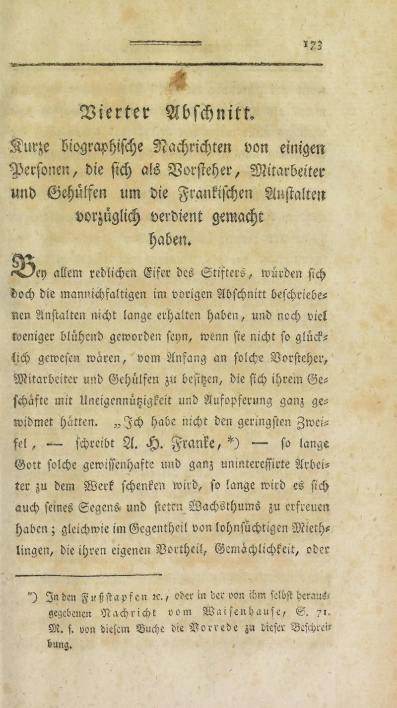 Vierter Slbfcljnitt Sfurje 5iogröj>(>if<§e Slöcfjrtcfcten don einigen tperfonen, Die ftcf) al£ SSorfMjei*, SHttaröiiter uni) ©e|jüffen um Die granfifcfjen Slnjlaliw $>er$ugli$ öerDient gmadSjt Ija&eit* S?ep adern reMtd;en (Sifec be6 (Stifter*., würben ficb Dorf) Die mannigfaltigen im nötigen Sl&fc&nitt befclu’iebe* nen Slnftalten nicht lange erhalten haben, unb noch tuet roeniger blühcnb geworben fepn, wenn fie nicht fo glucf* Ha) gewefen waren, t>om Anfang an folc£e Söorftcber, Mitarbeiter unb ®ef)ülfen 5« hefigen, bie fid; ihrem @e^ fc^afte mit Uneigcnnütjigfeit unb Aufopferung ganj ge^ mibmet hatten. „3<b habe nicht ben geringften 3wc?V fei, — febreibt £1. Sj. §ran£e, *) — fo lange @ott folcbe gewiffenhafte unb ganj unintereffirte Arbeit ter §u bem §83crf febenfen wirb, fo lange wirb e£ fid> aud; feinet Segens unb fteten 2öacb3thum6 gu erfreuen haben ; gleichwie im@egentheil üon lof)n)ucbtigen Mictf)* ltngen, bie if;ren eigenen ©ort$etl, ©emaebüebfeit, ober *) 3« fcen $ M f? ft a p f c n k. , ober in ber w>n i&rn fctbft beraub gegebenen Nachricht *>om Söaifeit&aufc, 0. 7t* SOG. f. von tiefem 33ud)C bie Gewebe au btefer SScfd^retr &ung.