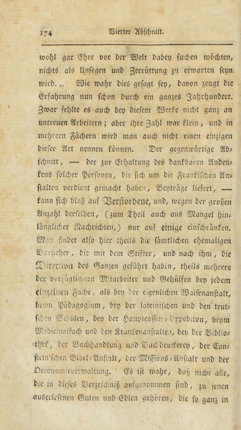 mol)! gar (5f)i*c oor bet* 3Bcft babep fueben mochten, nichts als U rifegen unb Zerrüttung 3*1 erwarten fcpn wirb. 3, £öie wahr biee gefagt fep, baoon geugt bie Erfahrung nun fchon burd) ein gangeö 3tl^r^un^CL’r* Zwar fehlte e£ auch bep biefem SBerfc nicht gang an untreuen Arbeitern ; aber ihre Zah* war flein, unb in meutern Rächern rotrb man auch nicht einen eingtgen tiefer BXrt nennen f&nnetu fDer gegenwärtige Slb? fc&nitt, — ber gut* Erhaltung bcs banfbaren Stoben* fenö fold;cr ^erfonen, bie ftd) um bic .granfifeben 2to? ftaltcn perbient gemacht fjabeti, S3eptragc liefert, — fann ftd; bloß auf QZerftorbene, unb, wegen ber großen 2tojal)l berfelben, (gum ^{;eil auch oug Mangel l)iiu länglicher 3iad;rid)ten,} nur auf einige cinfd;ranfen* CO? 1 ,inbet alfo f;icr :;;cilö bie famtlid>en ehemaligen Scorfieher, bic mir bent Stifter, unb nad; ihm, bie £ ireeuon beo langen geführt h^b^n, theito mehrere ber ocrjüglid.ern Mitarbeiter unb ©ehulfen bep jebem dügclneil $ad>e, als» bep ber cigenlichen iJÖaifenanftalt, beam ^abagogium, bep ber latcinifcpen unb ben teut? fc^cn So;ulen, bep ber $auptcafftn * C ppebiton, bepm COiebicinalfad; unb ben ^ranfenanfralte i, bep ber S3iblio* t'htf, ber S5ud>hanblung unb Snud brucferep, ber San? ftcin’fchen S?ibel*Slnftalt, ber COitfiwnS*Stoftalt unb ber £)econom>eterwa!tung. So ift wahr, baß nid;r alle, bic in biefee §Bergcid)niß aufgenommen finb, jU jenen auSerlcfenen @uten unb Sblcn gehören, bie fo gang in t