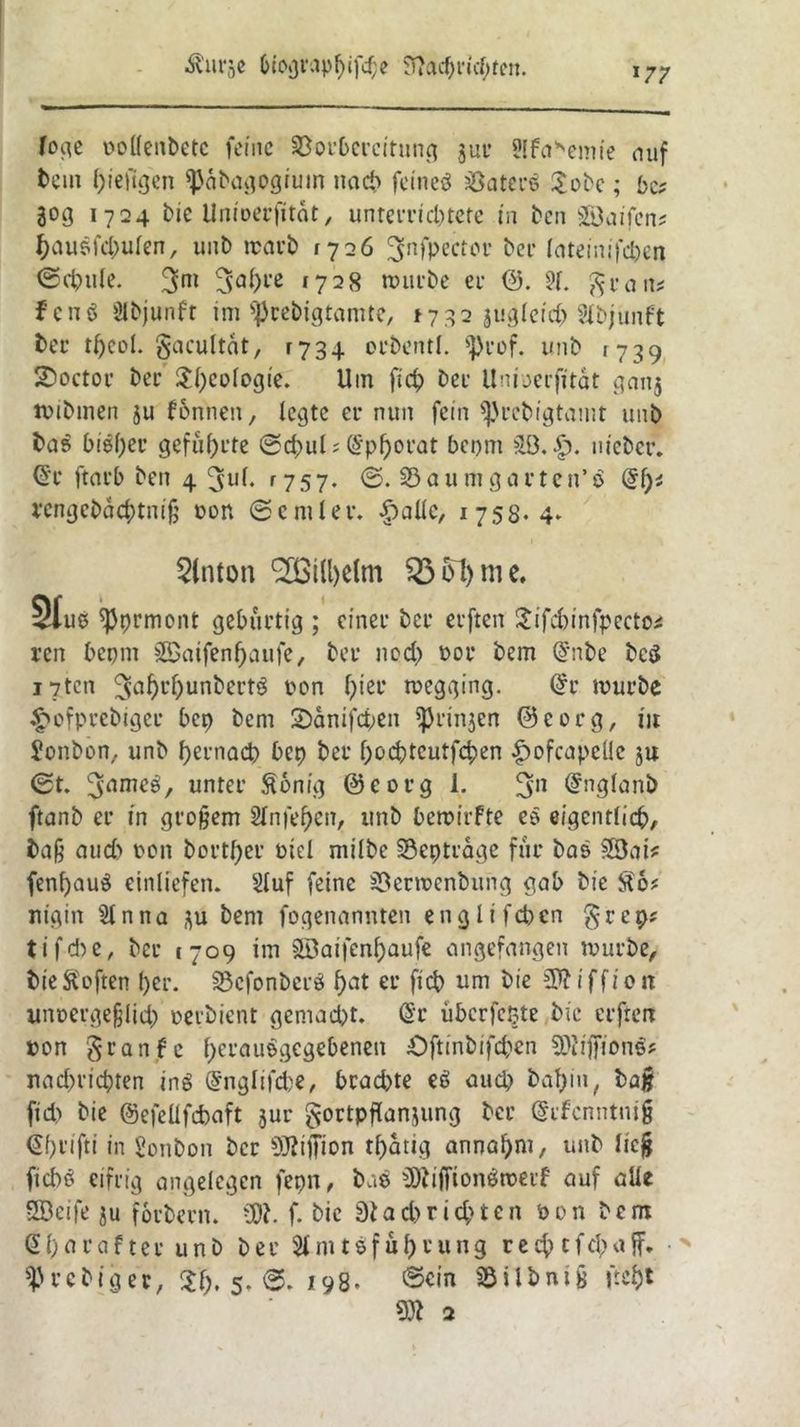 ÄIU^C &iogi'apf)ifcf;e 97a^riff;fcn. »77 foge oollenbetc feine Vorbereitung $ut SIfaVmie auf tem f)ieftgen ^dbagogium nach feineö Katers £obe; bn 30g 1724 bie Unioerfitat, unteiTicl)tere in ben SÖaifen; hausfdmlen, unb irarb 1726 3nfPectc*r ber lateinifdjen ©cbule. 3>m »7^8 nwrbe er 0. ?1. gratis fenö öU>junfr im ^rebigtamte, ^32 jugleid) Slbjunft ber tljeol. gaeuitdt, 1734 orbentl. s])rof. unb 1739 SDoctor bec ^f>cofogie. Uin ficf> Der Unioerfitat ganj ttibinen ju fbnnen, legte er nun fein ^rebigtamt unb bas bi©f)er geführte @d)ul ? (£pf)0t’at bepm £ö. nieber. @r ftarb ben 4 ^uf. r75 7. <3. Vaumgarten’ö (§l)t rengcbdchtniß ton (Seniler. £>allc, 1758.4. Slnton (2ßi(l)elm $3 61) me. Stuß ^prmont gebürtig ; einer ber erfreu Sifcbinfpecto* ren bepm SBaifenljaufe, ber nod> t>or bem @nbe bc$ i7tcn ton 6>eL‘ wegging. (£r mürbe «twfprcbuger bep bem 2)dnifd;en ^rinjen 0corg, iit Sonbon, unb hernach bet) ber hochtcutfchen £ofcapellc 54 (St. ^ameü, unter ßonig @eorg 1. 3n @nglanö ftanb er in großem 21nfef)en, unb bemirfte e§ eigentlich, baß aud) ton bortf)er tiel milbe Verträge für bas SfÖai* fenf)au$ einliefen. Sluf feine Verttcnbung gab bie $6? nigin Sin na j\u bem fogenannten englifeben $rep? 11 fd7e, ber 1709 im $Saifenf)aufe angefangen tturbe, bie Soften l)er. Vcfonberö hat ev fttf> um 1)12 i f f 10 n imtergeßlid) oerbient gemacht. @r überfefcte bie elften ton granfe berautgegebeneu £)ftinbifcben 9)iiffion$? nad)ricbten inö (Snglifdje, brad)te «8 aud) ba^in, baß fid) bie ©efeüfcbaft jur gortpflanjung ber (Srfcnntniß €f)nfti in Sonbon ber SJliffion tf)dtig annahm, unb ließ ficbö eifrig angelegen fepn, bas ÜJfiffionöroetf auf alle SBeife ju forbern. ü)?. f. bie 3iad>rid)ten ton bem @l)arafter unb bet Slniteful)vung re$tf$äff» ^Jrebiger, $1), 5. ©. 198. ©ein Vilbniß ftcJ)t