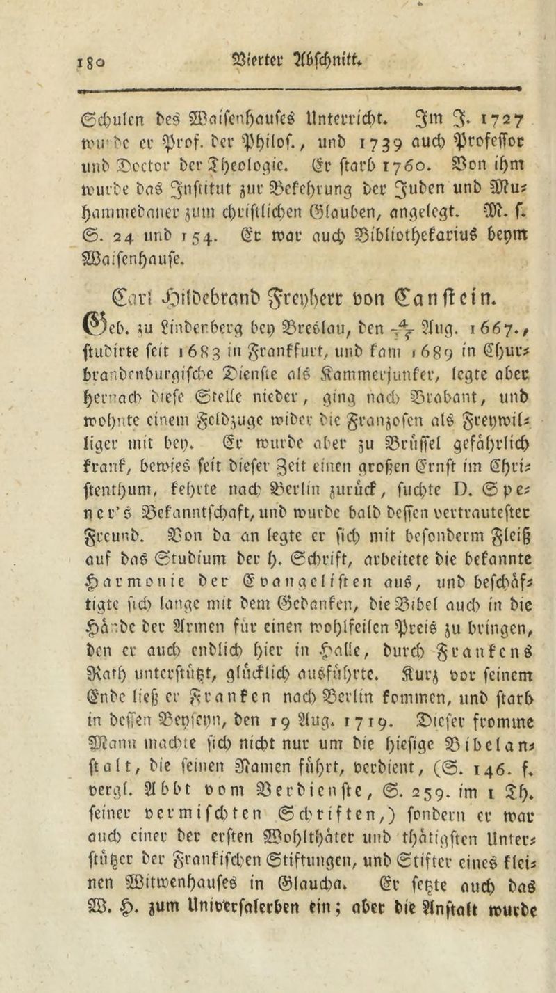 igo Söierter HbfönitU Schulen be$ 59aifenl)aufeg Unterricht. 3m % 1727 trü be cv ^3rof. ber ^pf)itof., unb 1739 aud) ^Jrefeffoe itnb Sboctor ber $l)eologie. (5r ftarb 1760. 33on ihm mürbe ba$ jjnßitut 8UC S5cfef>i*urtg ber 3u^en nnb 5dJ?u* haniniebaner jum d)t'ift(id)cn ölauben, angelegt. füu f. ©. 24 unb 154. (5c mat* auch 35ibItotf>cfartu^ bepnt $Baifenl)aufe. Carl doilDebrant» ^repbett üort Ca n fl ein. ©cb. tu Sinbenberg bet; SBreelau, ben Slug. 1667./ ftubtrte feit 1683 in granffurt, unb fatit ■ 689 in @l)ue* branbrnburgifebe £ienfie nie föunmerjunfer, Ic^te aber f)CiM,acb biefc ©rede nieber, ging nad> Trabant, unb mol;nte einem genüge mibcc bic grangofen alö grepmil* ftgeu mit bet;. (5c mürbe aber 311 Trüffel gefährlich franf, bemies fett biefev 3dt einen (trogen (5cnft im (5f)d* ftenthum, fehlte nach Berlin jurücf, fud)te D. ©pe* n c r’ 6 33efanntfcbaft, unb mürbe halb hoffen rcvtvauteftec greunb. 53on ba an legte er fid) mit befonberm glci§ auf baS ©tubiunt ber l). ©dn-ift, arbeitete bie befannte Harmonie ber (5 r> a n g e 11 fr en auS, unb befdmf* ttgte ftd) lange mit bem ©ebanfen, bie35ibel aud) in bte £>a'be ber Sinnen für einen mol)lfeilcn ^reie 511 bringen, ben er aud) enblicb f>ier in £alle, burd) § raufend fKarl) untcrftüfct, gltuflid) au#föf>rte. Surg t>ot feinem (5nbc liefe er granfen nad) Berlin fommen, itnb ftarb in beifen 3?cn[etm, ben 19 Slug. 1719. tiefer fromme SRann mad)te ftd) nicht nur um bie l)icfigc 33ibclans ft alt, bie feinen Spanien fuhrt, oeebient, (©. 146. f. nergl. 31 bbt Pont 33 er bien ft e, ©. 259. im 1 $h» feiner permifd)ten Schriften,) fonbern er trat* aud) einer ber erften 3Bol)ltl)ater unb tf)ätigften Unter* ftüfccr ber grnnfifchen Stiftungen, unb©tiftcr eiltet flci* nen 5ßttrcenf)aufeö in @laud)a. (5v fc^te auch ba$ 2Ö. £. gurn Unioccfalerben ein; aber bie Slnftalt mürbe