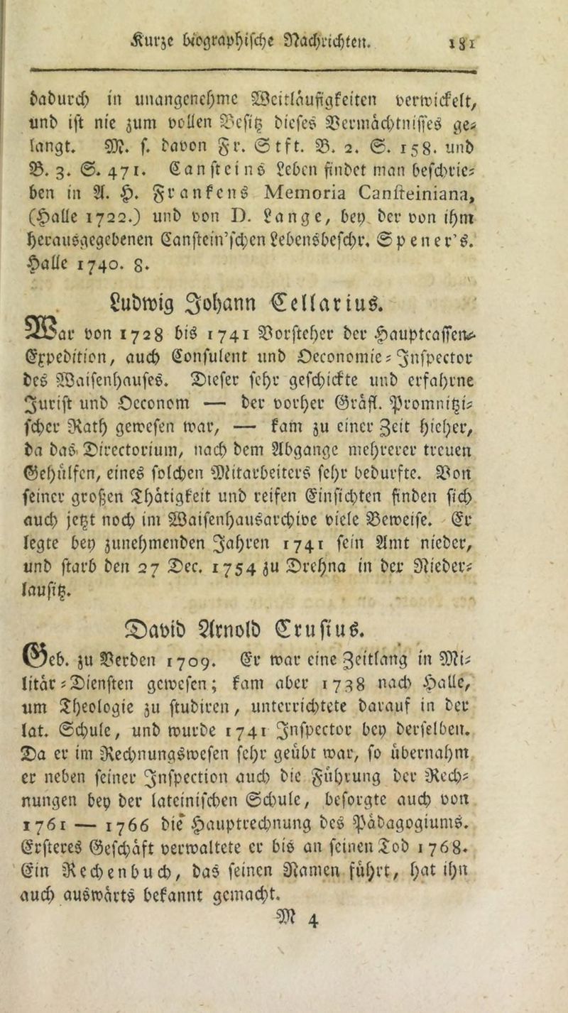 baburd) in unangenehme Söcitlautfgfeitcn t*em>idPeft, unb ift nie 511m Pollen 33eft§ tiefes 3?ermacbtnijfeg ge* langt. 9)?. f. baoon gr. ©tft. 33. 2. 0. 158. unb 3. ©. 471. San ft ein o Sehen fi'nbet man befehde? ben in 21. ■£). granfcttS Memoria Canfteiniana, (£aüe 1722.) unb c-on I). Sange, bep ber oon if>nt herausgegebenen Sanftein’fd;en Sebensbefdn*. 6 p e n e r’$. ^>aUc 1740. s» v. £ufctt)ig 3ol)ann €dfauu$. 5B?ar non 1728 bis 1741 3?orftcl)er ber ^aupteaffen* Sppebition, aud) Sonfuietit unb Oeconomie? ^nfpector bes $3aifen()aufes. Juefer fcf>u gefd)icfte unb erfahrne ^urift unb Occonom — ber noi'hcr ©raff, ‘■promnipi? fchcr Ü\ath gemefen mar, — fam ju einer ßeit hic(;er, ba baö' 2>irectorium, nach bem Slbgangc mehrerer treuen @ef)ülfcn, cineö fo(d)cn Mitarbeiters fehl* beburfte. 3?ott feiner großen ilhatigfeit unb reifen Sinfichten finben fid> aud> jet$t nod; im Söaifenhauearchmc oiclc 33emeife. Sr legte bep junehmenben 3ahl'cn 1741 fein 2Imt nieber, unb ftarb beit 27 2>ec. 1754 ju ^rcf;na in ber lieber/ läufig £)ahtfc> 5(rnolb £ru(tu$. ©c6. ju Serben 1709. Sr mar eine ßettfcmg in Mi? litartSienften gemefen; fant aber 1738 nach £>allc, um Rheologie 311 ftubiren, unterrichtete barauf in ber lat. ©d)u(e, unb mürbe 1741-3nfPcctoc bc9 ^cvfelbeu. SDa er im sKed^nungSmefen fc()r geübt mar, fo übernahm er neben feiner ^nfpection and) bic gühtung ber jRech? rtuitgen bep ber lateinifchen ©d)ule, beforgte auch mm 1761 — 1766 bie ^auptrechnung bes ^abagogtums. SrftcreS ©efd;aft verwaltete er bis an feinen Job 1 768« Sin Rechen buch, bas feinen Sftamcn fuhrt, hat >hu auch auswärts begannt gemacht. M 4
